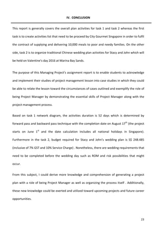 23
IV. CONCLUSION
This report is generally covers the overall plan activities for task 1 and task 2 whereas the first
task is to create activities list that need to be proceed by City Gourmet Singapore in order to fulfil
the contract of supplying and delivering 10,000 meals to poor and needy families. On the other
side, task 2 is to organize traditional Chinese wedding plan activities for Stacy and John which will
be held on Valentine’s day 2016 at Marina Bay Sands.
The purpose of this Managing Project’s assignment report is to enable students to acknowledge
and implement their studies of project management lesson into case studies in which they could
be able to relate the lesson toward the circumstances of cases outlined and exemplify the role of
being Project Manager by demonstrating the essential skills of Project Manager along with the
project management process.
Based on task 1 network diagram, the activities duration is 52 days which is determined by
forward pass and backward pass technique with the completion date on August 17th
(the project
starts on June 1st
and the date calculation includes all national holidays in Singapore).
Furthermore in the task 2, budget required for Stacy and John’s wedding plan is S$ 248.485
(inclusive of 7% GST and 10% Service Charge) . Nonetheless, there are wedding requirements that
need to be completed before the wedding day such as ROM and risk possibilities that might
occur.
From this subject, I could derive more knowledge and comprehension of generating a project
plan with a role of being Project Manager as well as organizing the process itself . Additionally,
these new knowledge could be exerted and utilized toward upcoming projects and future career
opportunities.
 
