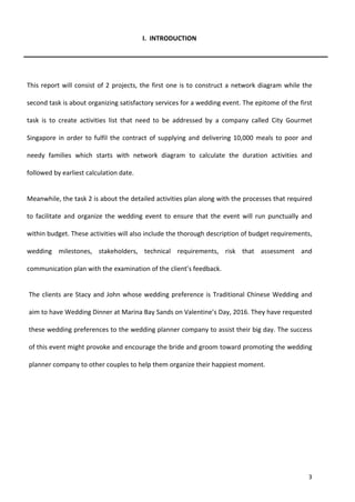 3
I. INTRODUCTION
This report will consist of 2 projects, the first one is to construct a network diagram while the
second task is about organizing satisfactory services for a wedding event. The epitome of the first
task is to create activities list that need to be addressed by a company called City Gourmet
Singapore in order to fulfil the contract of supplying and delivering 10,000 meals to poor and
needy families which starts with network diagram to calculate the duration activities and
followed by earliest calculation date.
Meanwhile, the task 2 is about the detailed activities plan along with the processes that required
to facilitate and organize the wedding event to ensure that the event will run punctually and
within budget. These activities will also include the thorough description of budget requirements,
wedding milestones, stakeholders, technical requirements, risk that assessment and
communication plan with the examination of the client’s feedback.
The clients are Stacy and John whose wedding preference is Traditional Chinese Wedding and
aim to have Wedding Dinner at Marina Bay Sands on Valentine’s Day, 2016. They have requested
these wedding preferences to the wedding planner company to assist their big day. The success
of this event might provoke and encourage the bride and groom toward promoting the wedding
planner company to other couples to help them organize their happiest moment.
 