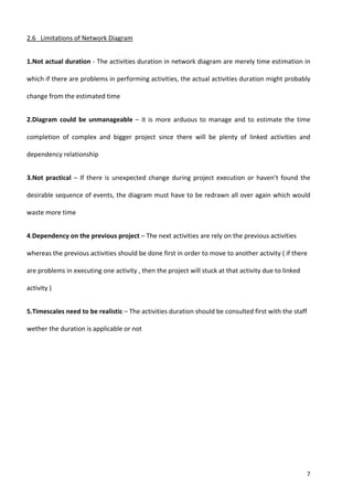 7
2.6 Limitations of Network Diagram
1.Not actual duration - The activities duration in network diagram are merely time estimation in
which if there are problems in performing activities, the actual activities duration might probably
change from the estimated time
2.Diagram could be unmanageable – it is more arduous to manage and to estimate the time
completion of complex and bigger project since there will be plenty of linked activities and
dependency relationship
3.Not practical – If there is unexpected change during project execution or haven’t found the
desirable sequence of events, the diagram must have to be redrawn all over again which would
waste more time
4.Dependency on the previous project – The next activities are rely on the previous activities
whereas the previous activities should be done first in order to move to another activity ( if there
are problems in executing one activity , then the project will stuck at that activity due to linked
activity )
5.Timescales need to be realistic – The activities duration should be consulted first with the staff
wether the duration is applicable or not
 