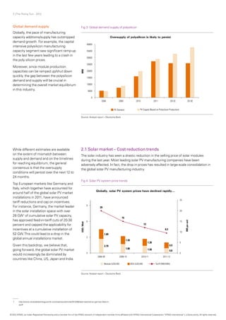 7 | The Rising Sun - 2012
Global demand supply
Globally, the pace of manufacturing
capacity additions/supply has outstripped
demand growth. For example, the capital
intensive polysilicon manufacturing
capacity segment saw significant ramp-up
in the last few years leading to a crash in
the poly silicon prices.
Moreover, since module production
capacities can be ramped up/shut down
quickly, the gap between the polysilicon
demand and supply will be crucial in
determining the overall market equilibrium
in this industry.
2.1 Solar market – Cost reduction trends
The solar industry has seen a drastic reduction in the selling price of solar modules
during the last year. Most leading solar PV manufacturing companies have been
adversely affected. In fact, the drop in prices has resulted in large-scale consolidation in
the global solar PV manufacturing industry.
While different estimates are available
on the extent of mismatch between
supply and demand and on the timelines
for reaching equilibrium, the general
consensus is that the oversupply
conditions will persist over the next 12 to
24 months.
Top European markets like Germany and
Italy, which together have accounted for
around half of the global solar PV market
installations in 2011, have announced
tariff reductions and cap on incentives.
For instance, Germany, the market leader
in the solar installation space with over
28 GW1
of cumulative solar PV capacity,
has approved feed-in-tariff cuts of 20-30
percent and capped the applicability for
incentives at a cumulative installation of
52 GW.This could lead to a drop in the
global annual installations market.
Given this backdrop, we believe that,
going forward, the global solar PV market
would increasingly be dominated by
countries like China, US, Japan and India.
Fig.3: Global demand supply of polysilicon
Fig.4: Solar PV system price trends
Source: Analyst report – Deutsche Bank
Source: Analyst report – Deutsche Bank
1	http://www.renewableenergyworld.com/rea/news/article/2012/06/deal-reached-on-german-feed-in-
	tariff
© 2012 KPMG, an Indian Registered Partnership and a member firm of the KPMG network of independent member firms affiliated with KPMG International Cooperative (“KPMG International”), a Swiss entity. All rights reserved.
 