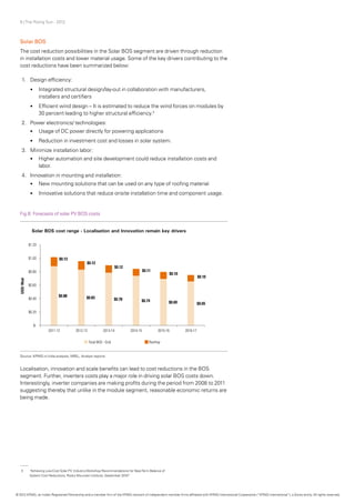 9 | The Rising Sun - 2012
Solar BOS
The cost reduction possibilities in the Solar BOS segment are driven through reduction
in installation costs and lower material usage. Some of the key drivers contributing to the
cost reductions have been summarized below:
1.	 Design efficiency:
•	 Integrated structural design/lay-out in collaboration with manufacturers,
installers and certifiers
•	 Efficient wind design – It is estimated to reduce the wind forces on modules by
30 percent leading to higher structural efficiency.3
2.	 Power electronics/ technologies:
•	 Usage of DC power directly for powering applications
•	 Reduction in investment cost and losses in solar system.
3.	 Minimize installation labor:
•	 	Higher automation and site development could reduce installation costs and
labor.
4.	 Innovation in mounting and installation:
•	 New mounting solutions that can be used on any type of roofing material
•	 Innovative solutions that reduce onsite installation time and component usage.
Localisation, innovation and scale benefits can lead to cost reductions in the BOS
segment. Further, inverters costs play a major role in driving solar BOS costs down.
Interestingly, inverter companies are making profits during the period from 2008 to 2011
suggesting thereby that unlike in the module segment, reasonable economic returns are
being made.
Fig.6: Forecasts of solar PV BOS costs
Source: KPMG in India analysis, NREL, Analyst reports
3	 “Achieving Low-Cost Solar PV: IndustryWorkshop Recommendations for Near-Term Balance of
	 System Cost Reductions, Rocky Mountain Institute, September 2010”
© 2012 KPMG, an Indian Registered Partnership and a member firm of the KPMG network of independent member firms affiliated with KPMG International Cooperative (“KPMG International”), a Swiss entity. All rights reserved.
 