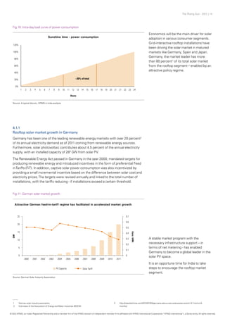 The Rising Sun - 2012 | 14
Economics will be the main driver for solar
adoption in various consumer segments.
Grid-interactive rooftop installations have
been driving the solar market in matured
markets like Germany, Spain and Japan.
Germany, the market leader has more
than 80 percent1
of its total solar market
from the rooftop segment – enabled by an
attractive policy regime.
A stable market program with the
necessary infrastructure support – in
terms of net metering - has enabled
Germany to become a global leader in the
solar PV space.
It is an opportune time for India to take
steps to encourage the rooftop market
segment.
Fig.10: Intra-day load curve of power consumption
Fig.11: German solar market growth
Source: A typical discom, KPMG in India analysis
Source: German Solar Industry Association
4.1.1
Rooftop solar market growth in Germany
Germany has been one of the leading renewable energy markets with over 20 percent2
of its annual electricity demand as of 2011 coming from renewable energy sources.
Furthermore, solar photovoltaic contributes about 4.5 percent of the annual electricity
supply, with an installed capacity of 283
GW from solar PV.
The Renewable Energy Act passed in Germany in the year 2000, mandated targets for
producing renewable energy and introduced incentives in the form of preferential Feed
inTariffs (FiT). In addition, captive solar power consumption was also incentivized by
providing a small incremental incentive based on the difference between solar cost and
electricity prices.The targets were revised annually and linked to the total number of
installations, with the tariffs reducing - if installations exceed a certain threshold.
1	 German solar industry association
2	 Estimates of the Association of Energy andWater Industries (BDEW)
3	http://cleantechnica.com/2012/07/04/germany-sets-a-new-solar-power-record-14-7-twh-in-6-
	months/
© 2012 KPMG, an Indian Registered Partnership and a member firm of the KPMG network of independent member firms affiliated with KPMG International Cooperative (“KPMG International”), a Swiss entity. All rights reserved.
 