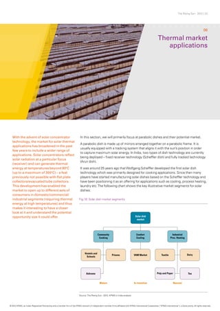 The Rising Sun - 2012 | 22
In this section, we will primarily focus at parabolic dishes and their potential market.
A parabolic dish is made up of mirrors arranged together on a parabolic frame. It is
usually equipped with a tracking system that aligns it with the sun’s position in order
to capture maximum solar energy. In India, two types of dish technology are currently
being deployed – fixed receiver technology (Scheffler dish) and fully tracked technology
(Arun dish).
It was around 25 years ago thatWolfgang Scheffler developed the first solar dish
technology which was primarily designed for cooking applications. Since then many
players have started manufacturing solar dishes based on the Scheffler technology and
have been positioning it as an offering for applications such as cooling, process heating,
laundry etc.The following chart shows the key illustrative market segments for solar
dishes:
Thermal market
applications
06
With the advent of solar concentrator
technology, the market for solar thermal
applications has broadened in the past
few years to include a wider range of
applications. Solar concentrators reflect
solar radiation at a particular focus
(receiver) and can generate thermal
energy at temperatures beyond 80o
C
(up to a maximum of 300o
C) – a feat
previously not possible with flat plate
collectors/evacuated tube collectors.
This development has enabled the
market to open up to different sets of
consumers in domestic/commercial/
industrial segments (requiring thermal
energy at high temperatures) and thus
makes it interesting to have a closer
look at it and understand the potential
opportunity size it could offer.
Fig.16: Solar dish market segments
Source: The Rising Sun - 2012, KPMG in India analysis
© 2012 KPMG, an Indian Registered Partnership and a member firm of the KPMG network of independent member firms affiliated with KPMG International Cooperative (“KPMG International”), a Swiss entity. All rights reserved.
 