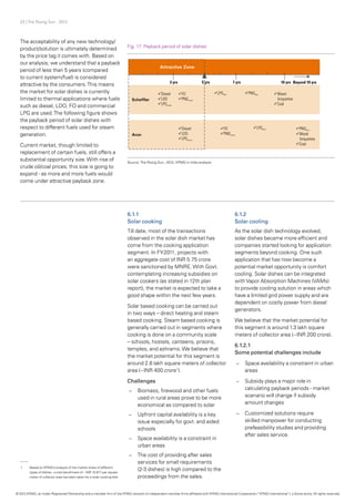 23 | The Rising Sun - 2012
The acceptability of any new technology/
product/solution is ultimately determined
by the price tag it comes with. Based on
our analysis, we understand that a payback
period of less than 5 years (compared
to current system/fuel) is considered
attractive by the consumers.This means
the market for solar dishes is currently
limited to thermal applications where fuels
such as diesel, LDO, FO and commercial
LPG are used.The following figure shows
the payback period of solar dishes with
respect to different fuels used for steam
generation.
Current market, though limited to
replacement of certain fuels, still offers a
substantial opportunity size.With rise of
crude oil/coal prices, this size is going to
expand - as more and more fuels would
come under attractive payback zone.
Fig. 17: Payback period of solar dishes
Source: The Rising Sun - 2012, KPMG in India analysis
6.1.1
Solar cooking
Till date, most of the transactions
observed in the solar dish market has
come from the cooking application
segment. In FY-2011, projects with
an aggregate cost of INR 5.75 crore
were sanctioned by MNRE.With Govt.
contemplating increasing subsidies on
solar cookers (as stated in 12th plan
report), the market is expected to take a
good shape within the next few years.
Solar based cooking can be carried out
in two ways – direct heating and steam
based cooking. Steam based cooking is
generally carried out in segments where
cooking is done on a community scale
– schools, hostels, canteens, prisons,
temples, and ashrams.We believe that
the market potential for this segment is
around 2.6 lakh square meters of collector
area (~INR 400 crore1
).
Challenges
–– Biomass, firewood and other fuels
used in rural areas prove to be more
economical as compared to solar
–– Upfront capital availability is a key
issue especially for govt. and aided
schools
–– Space availability is a constraint in
urban areas
–– The cost of providing after sales
services for small requirements
(2-3 dishes) is high compared to the
proceedings from the sales.
6.1.2
Solar cooling
As the solar dish technology evolved,
solar dishes became more efficient and
companies started looking for application
segments beyond cooking. One such
application that has now become a
potential market opportunity is comfort
cooling. Solar dishes can be integrated
withVapor Absorption Machines (VAMs)
to provide cooling solution in areas which
have a limited grid power supply and are
dependent on costly power from diesel
generators.
We believe that the market potential for
this segment is around 1.3 lakh square
meters of collector area (~INR 200 crore).
6.1.2.1
Some potential challenges include
–– Space availability a constraint in urban
areas
–– 	Subsidy plays a major role in
calculating payback periods - market
scenario will change if subsidy
amount changes
–– Customized solutions require
skilled manpower for conducting
prefeasibility studies and providing
after sales service.
1	 Based on KPMG’s analysis of the market share of different
	 types of dishes - a cost benchmark of ~INR 15,817 per square
	 meter of collector area has been taken for a solar cooking dish.
© 2012 KPMG, an Indian Registered Partnership and a member firm of the KPMG network of independent member firms affiliated with KPMG International Cooperative (“KPMG International”), a Swiss entity. All rights reserved.
 