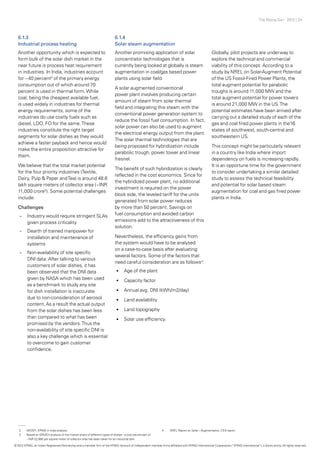The Rising Sun - 2012 | 24
6.1.3
Industrial process heating
Another opportunity which is expected to
form bulk of the solar dish market in the
near future is process heat requirement
in industries. In India, industries account
for ~40 percent2
of the primary energy
consumption out of which around 70
percent is used in thermal form.While
coal, being the cheapest available fuel,
is used widely in industries for thermal
energy requirements, some of the
industries do use costly fuels such as
diesel, LDO, FO for the same.These
industries constitute the right target
segments for solar dishes as they would
achieve a faster payback and hence would
make the entire proposition attractive for
them.
We believe that the total market potential
for the four priority industries (Textile,
Dairy, Pulp & Paper andTea) is around 48.6
lakh square meters of collector area (~INR
11,000 crore3
). Some potential challenges
include:
Challenges
–– Industry would require stringent SLAs
given process criticality
–– 	Dearth of trained manpower for
installation and maintenance of
systems
–– Non-availability of site specific
DNI data: After talking to various
customers of solar dishes, it has
been observed that the DNI data
given by NASA which has been used
as a benchmark to study any site
for dish installation is inaccurate
due to non-consideration of aerosol
content. As a result the actual output
from the solar dishes has been less
than compared to what has been
promised by the vendors.Thus the
non-availability of site specific DNI is
also a key challenge which is essential
to overcome to gain customer
confidence.
6.1.4
Solar steam augmentation
Another promising application of solar
concentrator technologies that is
currently being looked at globally is steam
augmentation in coal/gas based power
plants using solar field.
A solar augmented conventional
power plant involves producing certain
amount of steam from solar thermal
field and integrating this steam with the
conventional power generation system to
reduce the fossil fuel consumption. In fact,
solar power can also be used to augment
the electrical energy output from the plant.
The solar thermal technologies that are
being proposed for hybridization include
parabolic trough, power tower and linear
fresnel.
The benefit of such hybridization is clearly
reflected in the cost economics. Since for
the hybridized power plant, no additional
investment is required on the power
block side, the leveled tariff for the units
generated from solar power reduces
by more than 50 percent. Savings on
fuel consumption and avoided carbon
emissions add to the attractiveness of this
solution.
Nevertheless, the efficiency gains from
the system would have to be analysed
on a case-to-case basis after evaluating
several factors. Some of the factors that
need careful consideration are as follows4
:
•	 Age of the plant
•	 Capacity factor
•	 Annual avg. DNI (kWh/m2/day)
•	 Land availability
•	 Land topography
•	 Solar use efficiency.
Globally, pilot projects are underway to
explore the technical and commercial
viability of this concept. According to a
study by NREL on Solar-Augment Potential
of the US Fossil-Fired Power Plants, the
total augment potential for parabolic
troughs is around 11,000 MW and the
total augment potential for power towers
is around 21,000 MW in the US.The
potential estimates have been arrived after
carrying out a detailed study of each of the
gas and coal fired power plants in the16
states of southwest, south-central and
southeastern US.
This concept might be particularly relevant
in a country like India where import
dependency on fuels is increasing rapidly.
It is an opportune time for the government
to consider undertaking a similar detailed
study to assess the technical feasibility
and potential for solar based steam
augmentation for coal and gas fired power
plants in India.
2	 MOSPI, KPMG in India analysis
3	 Based on KPMG’s analysis of the market share of different types of dishes - a cost benchmark of
	 ~INR 22,980 per square meter of collector area has been taken for an industrial dish.
4	 NREL Report on Solar – Augmentation, CEA report
© 2012 KPMG, an Indian Registered Partnership and a member firm of the KPMG network of independent member firms affiliated with KPMG International Cooperative (“KPMG International”), a Swiss entity. All rights reserved.
 