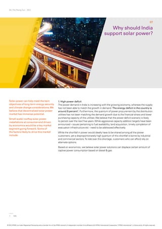 25 | The Rising Sun - 2012
Solar power can help meet the twin
objectives of long-term energy security
and climate change considerations.We
believe that decentralized solar power
market has immense potential.
Small-scale/ rooftop solar power
installations at consumer-end driven
by economics would be a key market
segment going forward. Some of
the factors likely to drive this market
include:
Why should India
support solar power?
07
1. High power deficit
The power demand in India is increasing with the growing economy, whereas the supply
has not been able to match the growth in demand. The energy deficit in the country is
around 9 percent1
. Furthermore, the quantum of power procurement by the distribution
utilities has not been matching the demand growth due to the financial stress and lower
purchasing capacity of the utilities.We believe that the power deficit scenario is likely
to persist over the next five years.While aggressive capacity addition targets have been
announced – issues pertaining to fuel availability, land acquisition, timely completion of
evacuation infrastructure etc - need to be addressed effectively.
While the shortfall in power would ideally have to be shared among all the power
customers, yet a disproportionately high quantum of this shortfall is borne by industrial
and commercial sectors.To tide over this shortage, customers who can afford rely on
alternate options.
Based on economics, we believe solar power solutions can displace certain amount of
captive power consumption based on diesel & gas.
1	CEA
© 2012 KPMG, an Indian Registered Partnership and a member firm of the KPMG network of independent member firms affiliated with KPMG International Cooperative (“KPMG International”), a Swiss entity. All rights reserved.
 