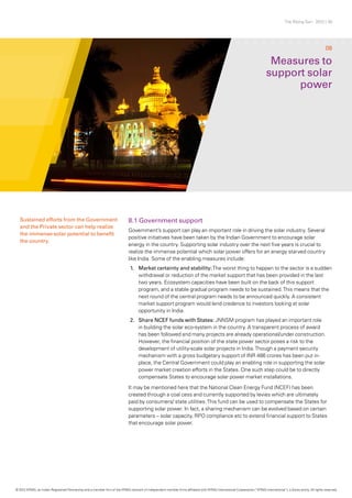 The Rising Sun - 2012 | 30
8.1 Government support
Government’s support can play an important role in driving the solar industry. Several
positive initiatives have been taken by the Indian Government to encourage solar
energy in the country. Supporting solar industry over the next five years is crucial to
realize the immense potential which solar power offers for an energy starved country
like India. Some of the enabling measures include:
1.	 Market certainty and stability:The worst thing to happen to the sector is a sudden
withdrawal or reduction of the market support that has been provided in the last
two years. Ecosystem capacities have been built on the back of this support
program, and a stable gradual program needs to be sustained.This means that the
next round of the central program needs to be announced quickly. A consistent
market support program would lend credence to investors looking at solar
opportunity in India.
2.	 Share NCEF funds with States: JNNSM program has played an important role
in building the solar eco-system in the country. A transparent process of award
has been followed and many projects are already operational/under construction.
However, the financial position of the state power sector poses a risk to the
development of utility-scale solar projects in India.Though a payment security
mechanism with a gross budgetary support of INR 486 crores has been put in-
place, the Central Government could play an enabling role in supporting the solar
power market creation efforts in the States. One such step could be to directly
compensate States to encourage solar power market installations.
It may be mentioned here that the National Clean Energy Fund (NCEF) has been
created through a coal cess and currently supported by levies which are ultimately
paid by consumers/ state utilities.This fund can be used to compensate the States for
supporting solar power. In fact, a sharing mechanism can be evolved based on certain
parameters – solar capacity, RPO compliance etc to extend financial support to States
that encourage solar power.
Measures to
support solar
power
08
Sustained efforts from the Government
and the Private sector can help realize
the immense solar potential to benefit
the country.
© 2012 KPMG, an Indian Registered Partnership and a member firm of the KPMG network of independent member firms affiliated with KPMG International Cooperative (“KPMG International”), a Swiss entity. All rights reserved.
 