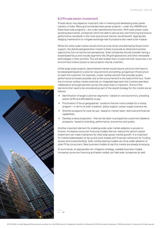 The Rising Sun - 2012 | 34
8.2 Private sector investment
Private sector has played an important role in investing and developing solar power
industry in India. Many grid connected solar power projects – under the JNNSM and
State level solar programs – are under operation/construction.With solar power costs
spiraling downwards, companies which are able to secure low cost financing and ensure
performance standards in the most economical manner would benefit. Appropriate
hedging mechanisms to mitigate exchange rate fluctuations also need to be in-place.
While the utility scale market would continue to be driven and defined by Government
support, the distributed generation market is likely to provide an attractive business
opportunity from an economics perspective. Solar companies should consider having a
broad based focus and include segments like off-grid applications and other renewable
technologies in their portfolio.This will also enable them to optimize their resources in an
environment where access to new projects may be uncertain.
Unlike large scale projects, decentralized market would require solutions that have to
be developed based on customer requirements and setting up logistical infrastructure
to reach the customer. For example, a solar rooftop solution that provides quality
performance at lowest possible cost at the consumer-end is the need of the hour. Given
the immense rooftop market potential, an integrated approach that involves seamless
collaboration amongst partners across the value chain is important. Some of the
elements that need to be considered as part of the overall strategy for this market are as
follows:
•	 Identification of target customer segments – based on cost economics, prevailing
power tariffs and affordability to pay.
•	 Prioritization of focus geographies - locations that are most suitable for a rootop
program – in terms of solar insolation, policy support, power supply scenario etc.
•	 Shortlist prospects for local tie-ups - based on market reach, technical and financial
capabilities.
•	 Develop a value proposition - that can be taken to prospective customers /dealers/
prospects - based on branding, performance, economics and quality.
Another important element for enabling wider solar market adoption is access to
finance. Innovative consumer financing models that can reduce the upfront capital
investment can make it attractive for retail solar power market growth. It is important
for investors/developers to tie-up and work closely with financial institutions for funding
access and onward lending. Solar rooftop leasing models can drive wider adoption of
solar PV by consumers. New business models to tap this market are already emerging.
To summarize, an appropriate risk mitigation strategy, scalable business models,
innovative consumer financing and lease models can help solar companies do well.
2	PIB
© 2012 KPMG, an Indian Registered Partnership and a member firm of the KPMG network of independent member firms affiliated with KPMG International Cooperative (“KPMG International”), a Swiss entity. All rights reserved.
 