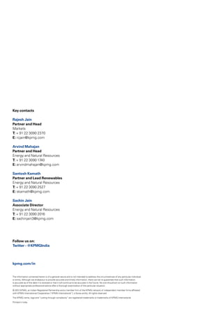 The information contained herein is of a general nature and is not intended to address the circumstances of any particular individual
or entity. Although we endeavour to provide accurate and timely information, there can be no guarantee that such information
is accurate as of the date it is received or that it will continue to be accurate in the future. No one should act on such information
without appropriate professional advice after a thorough examination of the particular situation.
© 2012 KPMG, an Indian Registered Partnership and a member firm of the KPMG network of independent member firms affiliated
with KPMG International Cooperative (“KPMG International”), a Swiss entity. All rights reserved.
The KPMG name, logo and “cutting through complexity” are registered trademarks or trademarks of KPMG International.
Printed in India.
Key contacts
Rajesh Jain
Partner and Head
Markets
T: + 91 22 3090 2370
E: rcjain@kpmg.com
Arvind Mahajan
Partner and Head
Energy and Natural Resources
T: + 91 22 3090 1740
E: arvindmahajan@kpmg.com
Santosh Kamath
Partner and Lead Renewables
Energy and Natural Resources
T: + 91 22 3090 2527
E: skamath@kpmg.com
Sachin Jain
Associate Director
Energy and Natural Resources
T: + 91 22 3090 2016
E: sachinjain3@kpmg.com
Follow us on:
Twitter - @KPMGIndia
kpmg.com/in
 