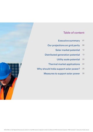 Table of content
Executive summary
Our projections on grid parity
Solar market potential
Distributed generation potential
Utility scale potential
Thermal market applications
Why should India support solar power?
Measures to support solar power
01
06
12
13
20
22
25
30
© 2012 KPMG, an Indian Registered Partnership and a member firm of the KPMG network of independent member firms affiliated with KPMG International Cooperative (“KPMG International”), a Swiss entity. All rights reserved.
 