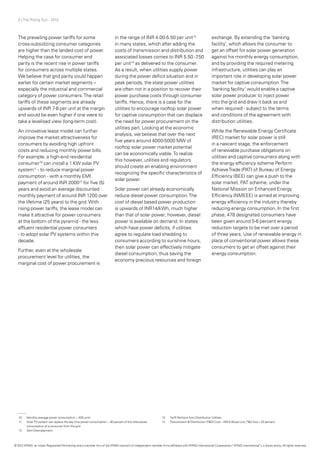 3 | The Rising Sun - 2012
The prevailing power tariffs for some
cross-subsidizing consumer categories
are higher than the landed cost of power.
Helping the case for consumer end
parity is the recent rise in power tariffs
for consumers across multiple states.
We believe that grid parity could happen
earlier for certain market segments –
especially the industrial and commercial
category of power consumers.The retail
tariffs of these segments are already
upwards of INR 7-8 per unit at the margin
and would be even higher if one were to
take a levelised view (long-term cost).
An innovative lease model can further
improve the market attractiveness for
consumers by avoiding high upfront
costs and reducing monthly power bills.
For example, a high-end residential
consumer10
can install a 1 KW solar PV
system11
- to reduce marginal power
consumption - with a monthly EMI
payment of around INR 200012
for five (5)
years and avoid an average discounted
monthly payment of around INR 1200 over
the lifetime (25 years) to the grid.With
rising power tariffs, the lease model can
make it attractive for power consumers
at the bottom of the pyramid - the less
affluent residential power consumers
- to adopt solar PV systems within this
decade.
Further, even at the wholesale
procurement level for utilities, the
marginal cost of power procurement is
in the range of INR 4.00-5.50 per unit13
in many states, which after adding the
costs of transmission and distribution and
associated losses comes to INR 5.50 -7.50
per unit14
as delivered to the consumer.
As a result, when utilities supply power
during the power deficit situation and in
peak periods, the state power utilities
are often not in a position to recover their
power purchase costs through consumer
tariffs. Hence, there is a case for the
utilities to encourage rooftop solar power
for captive consumption that can displace
the need for power procurement on the
utilities part. Looking at the economic
analysis, we believe that over the next
five years around 4000-5000 MW of
rooftop solar power market potential
can be economically viable.To realize
this however, utilities and regulators
should create an enabling environment
recognizing the specific characteristics of
solar power.
Solar power can already economically
reduce diesel power consumption.The
cost of diesel based power production
is upwards of INR14/kWh, much higher
than that of solar power; however, diesel
power is available on demand. In states
which have power deficits, if utilities
agree to regulate load shedding to
consumers according to sunshine hours,
then solar power can effectively mitigate
diesel consumption, thus saving the
economy precious resources and foreign
exchange. By extending the ‘banking
facility’, which allows the consumer to
get an offset for solar power generation
against his monthly energy consumption,
and by providing the required metering
infrastructure, utilities can play an
important role in developing solar power
market for captive consumption.The
‘banking facility’ would enable a captive
solar power producer to inject power
into the grid and draw it back as and
when required - subject to the terms
and conditions of the agreement with
distribution utilities.
While the Renewable Energy Certificate
(REC) market for solar power is still
in a nascent stage, the enforcement
of renewable purchase obligations on
utilities and captive consumers along with
the energy efficiency scheme Perform
AchieveTrade (PAT) of Bureau of Energy
Efficiency (BEE) can give a push to the
solar market. PAT scheme, under the
National Mission on Enhanced Energy
Efficiency (NMEEE) is aimed at improving
energy efficiency in the industry thereby
reducing energy consumption. In the first
phase, 478 designated consumers have
been given around 5-6 percent energy
reduction targets to be met over a period
of three years. Use of renewable energy in
place of conventional power allows these
consumers to get an offset against their
energy consumption.
10	 Monthly average power consumption ~ 400 units
11	 Solar PV system can replace the day time power consumption ~ 30 percent of the total power
	 consumption of a consumer from the grid
12	 Zero Downpayment
13	 Tariff Petitions from Distribution Utilities
14	 Transmission & Distribution (T&D) Cost – INR 0.80 per unit,T&D loss – 20 percent
© 2012 KPMG, an Indian Registered Partnership and a member firm of the KPMG network of independent member firms affiliated with KPMG International Cooperative (“KPMG International”), a Swiss entity. All rights reserved.
 