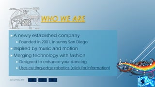 WHO WE ARE
A newly established company
 Founded in 2001, in sunny San Diego
Inspired by music and motion
Merging technology with fashion
 Designed to enhance your dancing
 Uses cutting-edge robotics (click for information)
dancy Pants, 2014
 