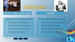 Those with enhancement
 Instantaneous improvement
 Dance with precision
 Dance with confidence
 Dance without fatigue
HOW WE HELP
Dance with Your Legs?
Those w/o enhancement
 Takes years of training
 Takes money for classes
 You risk embarrassment
 And you risk injury
Dance with Your
Pants!
dancy Pants, 2014
 