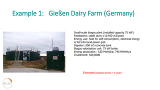 Example 1: Gießen Dairy Farm (Germany)
Small-scale biogas plant (installed capacity 75 kW).
Feedstocks: cattle slurry (10.950 m3/year)
Energy use: heat for self-consumption, electrical energy
is fed into local power grid.
Digester: 600 m3 concrete tank
Biogas valorisation unit: 75 kW boiler.
Energy production : 630 Mwhel/a; 740 MWhth/a
Investment: 500,000€
Estimated payback period = 6 years
 