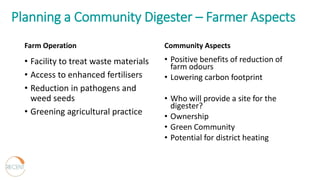 Planning a Community Digester – Farmer Aspects
Farm Operation
• Facility to treat waste materials
• Access to enhanced fertilisers
• Reduction in pathogens and
weed seeds
• Greening agricultural practice
Community Aspects
• Positive benefits of reduction of
farm odours
• Lowering carbon footprint
• Who will provide a site for the
digester?
• Ownership
• Green Community
• Potential for district heating
 