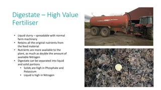 Digestate – High Value
Fertiliser
• Liquid slurry – spreadable with normal
farm machinery
• Retains all the original nutrients from
the feed material
• Nutrients are more available to the
plant, as much as double the amount of
available Nitrogen
• Digestate can be separated into liquid
and solid portions
• Solids are high in Phosphate and
Potassium
• Liquid is high in Nitrogen
 