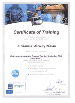 Certificate of Training 

This certificate venfles 

that on the day of 15 I 07 I 2012 

~oha~edShawky3f~an 

Ha successfully completed
Helicopter Underwater Escape Training (Including EBS)
(5095 HUET)
Tralnln con 0 OPITO stan rd,
includln comp t nc In,
• Helicopter safety
• 	 Helicopter emergency procedures
& pre ditching checks
• 	 Helicopter escape techniques
.-0 PETROLIFT E&YPT
1/ 	 ru I I
www mando biz
V lid u 14 I 07 I 2016
 