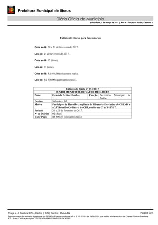 Prefeitura Municipal de Ilheus
Diário Oficial do Município
quinta-feira, 2 de março de 2017 | Ano II - Edição nº 00131 | Caderno 1
Extrato de Diárias para funcionários
Onde se lê: 20 e 21 de fevereiro de 2017;
Leia-se: 21 de fevereiro de 2017.
Onde se lê: 02 (duas);
Leia-se: 01 (uma).
Onde se lê: R$ 800,00 (oitocentos reais);
Leia-se: R$ 400,00 (quatrocentos reais).
Extrato de Diária nº 051/2017
FUNDO MUNICIPAL DE SAÚDE DE ILHÉUS
Nome Oswaldo Arthur Dunkel. Função Secretário Municipal de
Saúde.
Destino Salvador - BA
Motivo Participar de Reunião Ampliada da Diretoria Executiva do CSEMS e
a 25ª Reunião Ordinária da CIB, conforme CI nº 0107/17.
Período 20 e 21 de fevereiro de 2017.
Nº de Diárias 02 (duas)
Valor Pago R$ 800,00 (oitocentos reais)
Praça J. J. Seabra S/N – Centro | S/N | Centro | Ilhéus-Ba Página 004
Este documento foi assinado digitalmente por SERASA Experian conforme MP n. 2.200-2/2001 de 24/08/2001, que institui a infra-estrutura de Chaves Públicas Brasileira -
ICP - Brasil. Cetificação diigital: FF2DF636D0A94B07998A2E0B20CA398C
Prefeitura Municipal de Ilheus
Diário Oficial do Município
quinta-feira, 2 de março de 2017 | Ano II - Edição nº 00131 | Caderno 1
 