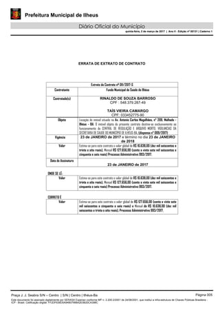 Prefeitura Municipal de Ilheus
Diário Oficial do Município
quinta-feira, 2 de março de 2017 | Ano II - Edição nº 00131 | Caderno 1
ERRATA DE EXTRATO DE CONTRATO
Extrato do Contrato nº 011/2017-S
Contratante Fundo Municipal de Saúde de Ilhéus
Contratado(s) RINALDO DE SOUZA BARROSO
CPF : 548.379.287-49
TAÍS VIEIRA CAMARGO
CPF: 033452775-90
Objeto Locação do imóvel situado na Av. Antonio Carlos Magalhães, n° 209, Malhado -
Ilhéus - BA. O imóvel objeto do presente contrato destina-se exclusivamente ao
funcionamento da CENTRAL DE REGULAÇÃO E ARQUIVO MORTO, VIGILANCIAS DA
SECRETARIA DE SAUDE DO MUNICÍPIO DE ILHÉUS-BA. (dispensa n° 009/2017)
Vigência 23 de JANEIRO de 2017 e término no dia 23 de JANEIRO
de 2018
Valor Estima-se para este contrato o valor global de R$ 10.638,00 (dez mil seiscentos e
trinta e oito reais), Mensal R$ 127.656,00 (cento e vinte sete mil seiscentos e
cinquenta e seis reais) Processo Administrativo 993/2017.
Data de Assinatura
23 de JANEIRO de 2017
ONDE SE LÊ:
Valor Estima-se para este contrato o valor global de R$ 10.638,00 (dez mil seiscentos e
trinta e oito reais), Mensal R$ 127.656,00 (cento e vinte sete mil seiscentos e
cinquenta e seis reais) Processo Administrativo 993/2017.
CORRETO É
Valor Estima-se para este contrato o valor global de R$ 127.656,00 (cento e vinte sete
mil seiscentos e cinquenta e seis reais) e Mensal de R$ 10.638,00 (dez mil
seiscentos e trinta e oito reais), Processo Administrativo 993/2017.
Praça J. J. Seabra S/N – Centro | S/N | Centro | Ilhéus-Ba Página 005
Este documento foi assinado digitalmente por SERASA Experian conforme MP n. 2.200-2/2001 de 24/08/2001, que institui a infra-estrutura de Chaves Públicas Brasileira -
ICP - Brasil. Cetificação diigital: FF2DF636D0A94B07998A2E0B20CA398C
Prefeitura Municipal de Ilheus
Diário Oficial do Município
quinta-feira, 2 de março de 2017 | Ano II - Edição nº 00131 | Caderno 1
 