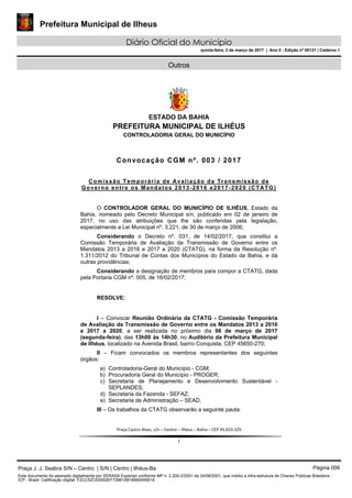 Prefeitura Municipal de Ilheus
Diário Oficial do Município
quinta-feira, 2 de março de 2017 | Ano II - Edição nº 00131 | Caderno 1
Outros
 
ESTADO DA BAHIA
PREFEITURA MUNICIPAL DE ILHÉUS
CONTROLADORIA GERAL DO MUNICÍPIO
 
 
 
Praça Castro Alves, s/n – Centro – Ilhéus – Bahia – CEP 45.653‐325 
 
1 
Convocação CGM nº. 003 / 2017
Comissão Temporária de Avaliação da Transmissão de
Governo entre os Mandatos 2013-2016 e2017-2020 (CTATG)
O CONTROLADOR GERAL DO MUNICÍPIO DE ILHÉUS, Estado da
Bahia, nomeado pelo Decreto Municipal s/n, publicado em 02 de janeiro de
2017, no uso das atribuições que lhe são conferidas pela legislação,
especialmente a Lei Municipal nº. 3.221, de 30 de março de 2006;
Considerando o Decreto nº. 031, de 14/02/2017, que constitui a
Comissão Temporária de Avaliação da Transmissão de Governo entre os
Mandatos 2013 a 2016 e 2017 a 2020 (CTATG), na forma da Resolução nº.
1.311/2012 do Tribunal de Contas dos Municípios do Estado da Bahia, e dá
outras providências;
Considerando a designação de membros para compor a CTATG, dada
pela Portaria CGM nº. 005, de 16/02/2017;
RESOLVE:
I – Convocar Reunião Ordinária da CTATG - Comissão Temporária
de Avaliação da Transmissão de Governo entre os Mandatos 2013 a 2016
e 2017 a 2020, a ser realizada no próximo dia 06 de março de 2017
(segunda-feira), das 13h00 às 14h30, no Auditório da Prefeitura Municipal
de Ilhéus, localizado na Avenida Brasil, bairro Conquista, CEP 45650-270;
II – Ficam convocados os membros representantes dos seguintes
órgãos:
a) Controladoria-Geral do Município - CGM;
b) Procuradoria Geral do Município - PROGER;
c) Secretaria de Planejamento e Desenvolvimento Sustentável -
SEPLANDES;
d) Secretaria da Fazenda - SEFAZ;
e) Secretaria de Administração – SEAD.
III – Os trabalhos da CTATG observarão a seguinte pauta:
Praça J. J. Seabra S/N – Centro | S/N | Centro | Ilhéus-Ba Página 006
Este documento foi assinado digitalmente por SERASA Experian conforme MP n. 2.200-2/2001 de 24/08/2001, que institui a infra-estrutura de Chaves Públicas Brasileira -
ICP - Brasil. Cetificação diigital: F2CC52CE6592EF72961A816660455818
 