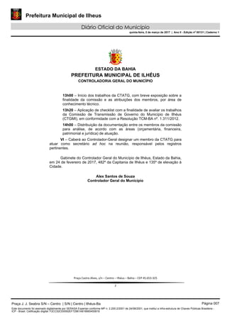 Prefeitura Municipal de Ilheus
Diário Oficial do Município
quinta-feira, 2 de março de 2017 | Ano II - Edição nº 00131 | Caderno 1
 
ESTADO DA BAHIA
PREFEITURA MUNICIPAL DE ILHÉUS
CONTROLADORIA GERAL DO MUNICÍPIO
 
 
 
Praça Castro Alves, s/n – Centro – Ilhéus – Bahia – CEP 45.653‐325 
 
2 
13h00 – Início dos trabalhos da CTATG, com breve exposição sobre a
finalidade da comissão e as atribuições dos membros, por área de
conhecimento técnico.
13h20 – Aplicação de checklist com a finalidade de avaliar os trabalhos
da Comissão de Transmissão de Governo do Município de Ilhéus
(CTGMI), em conformidade com a Resolução TCM-BA nº. 1.311/2012.
14h00 – Distribuição da documentação entre os membros da comissão
para análise, de acordo com as áreas (orçamentária, financeira,
patrimonial e jurídica) de atuação.
VI – Caberá ao Controlador-Geral designar um membro da CTATG para
atuar como secretário ad hoc na reunião, responsável pelos registros
pertinentes.
Gabinete do Controlador Geral do Município de Ilhéus, Estado da Bahia,
em 24 de fevereiro de 2017, 482º da Capitania de Ilhéus e 135º de elevação à
Cidade.
Alex Santos de Souza
Controlador Geral do Município
Praça J. J. Seabra S/N – Centro | S/N | Centro | Ilhéus-Ba Página 007
Este documento foi assinado digitalmente por SERASA Experian conforme MP n. 2.200-2/2001 de 24/08/2001, que institui a infra-estrutura de Chaves Públicas Brasileira -
ICP - Brasil. Cetificação diigital: F2CC52CE6592EF72961A816660455818
 