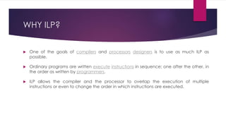 WHY ILP?
 One of the goals of compilers and processors designers is to use as much ILP as
possible.
 Ordinary programs are written execute instructions in sequence; one after the other, in
the order as written by programmers.
 ILP allows the compiler and the processor to overlap the execution of multiple
instructions or even to change the order in which instructions are executed.
 