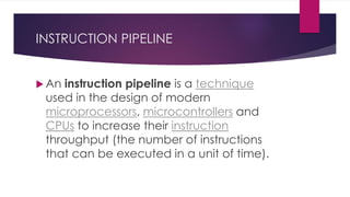 INSTRUCTION PIPELINE
 An instruction pipeline is a technique
used in the design of modern
microprocessors, microcontrollers and
CPUs to increase their instruction
throughput (the number of instructions
that can be executed in a unit of time).
 
