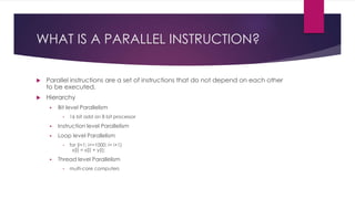 WHAT IS A PARALLEL INSTRUCTION?
 Parallel instructions are a set of instructions that do not depend on each other
to be executed.
 Hierarchy
 Bit level Parallelism
• 16 bit add on 8 bit processor
 Instruction level Parallelism
 Loop level Parallelism
• for (i=1; i<=1000; i= i+1)
x[i] = x[i] + y[i];
 Thread level Parallelism
• multi-core computers
 