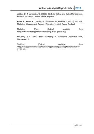 Activity AnalysisReport: Sales 2012
11 | P a g e
Jobber, D. & Lancaster, G. (2009), 8th Edn. Selling and Sales Management.
Pearson Education Limited, Essex, England.
Kotler, P., Keller, K.L., Brady, M., Goodman, M., Hansen, T., (2012), 2nd Edn.
Marketing Management. Pearson Education Limited, Essex, England.
Marketing Plan. [Online] available from
<http://www.marketingplan.net/marketing-mix/> [31.08.12]
McCarthy, E.J. (1960) Basic Marketing: A Managerial Approach, Irwin,
Homewood, IL.
SimFirm. [Online] available from
<http://sim.cesim.com/dss/se/OutlookPage/wicket:pageMapName/wicket-0>
[22.08.12]
 