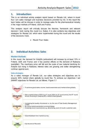 Activity AnalysisReport: Sales 2012
3 | P a g e
1. Introduction:
This is an individual activity analysis report based on Renata Ltd., where in round
four I am sales manager and business decisions provided by me. In this report the
topic below will be discuss in order to manage sales for the pharmaceutical industry
in the major markets of Finland, USA and France.
This analysis report will critically discuss the theories, framework and relevant
decision I took during this round (i.e. Sales). It is also contains key objectives and
strategies for Renata Ltd. which were implemented during this round and the results
of the decisions I took.
 Round Four: Sales
2. Individual Activities: Sales
Market Outlook:
In this round, the demand for AndyOx (antioxidant) will increase by at least 15% in
Finland, USA and France and it has positive effects on the demand of Rubbana
(painkiller). The machinery price will fall and the costs of raw material declining for
AndyOx but rising in Rubbana. Interest rates are growing and dollar strengthening
continue against euro.
Sales strategies:
As a sales manager of Renata Ltd., our sales strategies and objectives are to
acquire 60% market share globally by round five. To achieve our objectives I set
SMART objectives for Renata Ltd. as follows: Figure 1.1
 