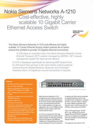 A-1210 is developed specifically for delivering MEF-based E-line,
E-LAN and E-Tree services in the most mission-critical customer
environments for Mobile Backhaul, Business and Converged
networks where 10 Gigabit per second connectivity is required.
1
Nokia Siemens Networks A-1210
complements the A-series product line
by adding extended switching capacity
for the most mission-critical applications
and for providing Ethernet services
from mobile operator’s hub sites, low
aggregation site or from SMB/business
centers to other locations within the
Carrier Ethernet metro.
A-1210 is a compact size 1RU high
Carrier Ethernet Access Switch with 64
Gbps full duplex non-blocking switching
capacity that delivers cost-effective
multiservice 10 Gbps Ethernet and TDM
access interfaces for the end customers.
It supports sub 50ms service protection
for supporting point-to-point, point-
tomultipoint and multipoint-to- multipoint
services. Customer traffic is mapped
by using multiple and flexible rules
(based on port, VLAN ID and CoS, IP
Address, protocol type and DSCP).
The A-1210 supports two 1G/10G
SFP+, two 10Gbps XFPs and six
Gigabit Ethernet SFP/SSF-pluggable
ports for non blocking connectivity to
both UNI and NNI in Carrier Ethernet
network solution.
The expansion slot of the A-1210
Nokia Siemens Networks A-1210 	
Cost-effective, highly
scalable 10 Gigabit Carrier
Ethernet Access Switch
Features
•	 64 Gbps switching capacity (fullduplex)
•	 Four 10 Gbps interfaces
•	 Multi-rate interfaces 1G/10G SFP+ and
tunable XFP interfaces for DWDM
•	 MEF compliant services (E-line, E-LAN,
E-Tree)
•	 Multi-service platform for CES, ML-PPP,
ATM/IMA services
•	 Ready for MPLS-TP
•	 Hard QoS CIR and EIR
•	 Sub-50 ms carrier-class protection with
guaranteed E2E BW SLA guarantee
•	 Y.1731 and 802.1ag compliance with strong
and comprehensive OAM functions such
as Ethernet loopbacks, Ethernet link trace
and per-connection Performance
Management
•	 SyncE (G.8261/2/4)  IEEE1588-2008
including Transparent Clock (TC), slave
The Nokia Siemens Networks A-1210 cost-effective and highly
scalable 1U Carrier Ethernet Access Switch extends the A-series
product line portfolio to provide 10 Gigabits Ethernet connectivity.
A-1210 plays an important role in the Nokia Siemens Networks Carrier
Ethernet Transport (CET) solution managed by ASPEN - CET network
management system for rapid service delivery.
A-1210 Carrier Ethernet Access Switch
 
