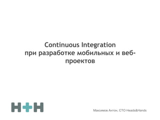 Continuous Integration
при разработке мобильных и веб-
проектов
Максимов Антон, CTO Heads&Hands
 