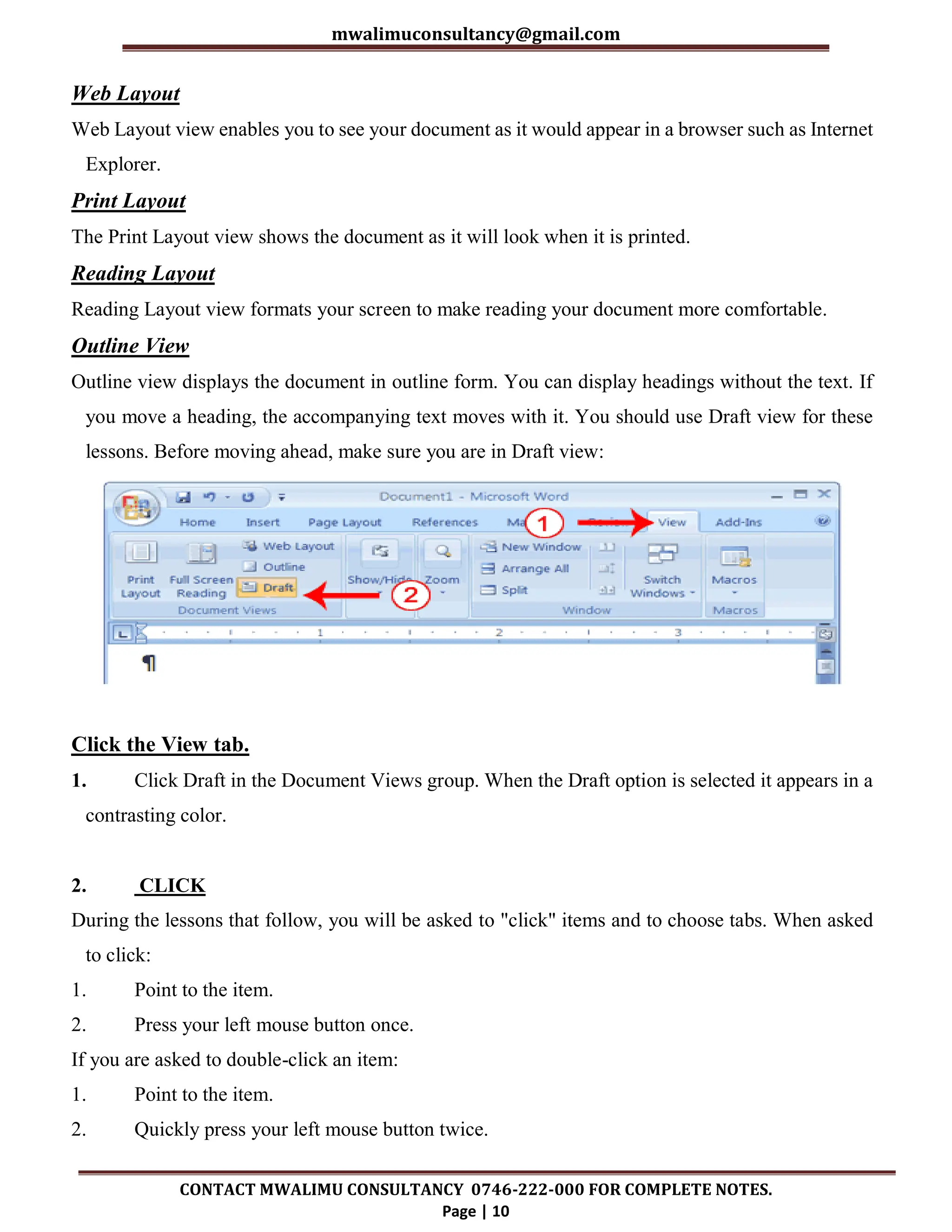 mwalimuconsultancy@gmail.com
CONTACT MWALIMU CONSULTANCY 0746-222-000 FOR COMPLETE NOTES.
Page | 10
Web Layout
Web Layout view enables you to see your document as it would appear in a browser such as Internet
Explorer.
Print Layout
The Print Layout view shows the document as it will look when it is printed.
Reading Layout
Reading Layout view formats your screen to make reading your document more comfortable.
Outline View
Outline view displays the document in outline form. You can display headings without the text. If
you move a heading, the accompanying text moves with it. You should use Draft view for these
lessons. Before moving ahead, make sure you are in Draft view:
Click the View tab.
1. Click Draft in the Document Views group. When the Draft option is selected it appears in a
contrasting color.
2. CLICK
During the lessons that follow, you will be asked to "click" items and to choose tabs. When asked
to click:
1. Point to the item.
2. Press your left mouse button once.
If you are asked to double-click an item:
1. Point to the item.
2. Quickly press your left mouse button twice.
 