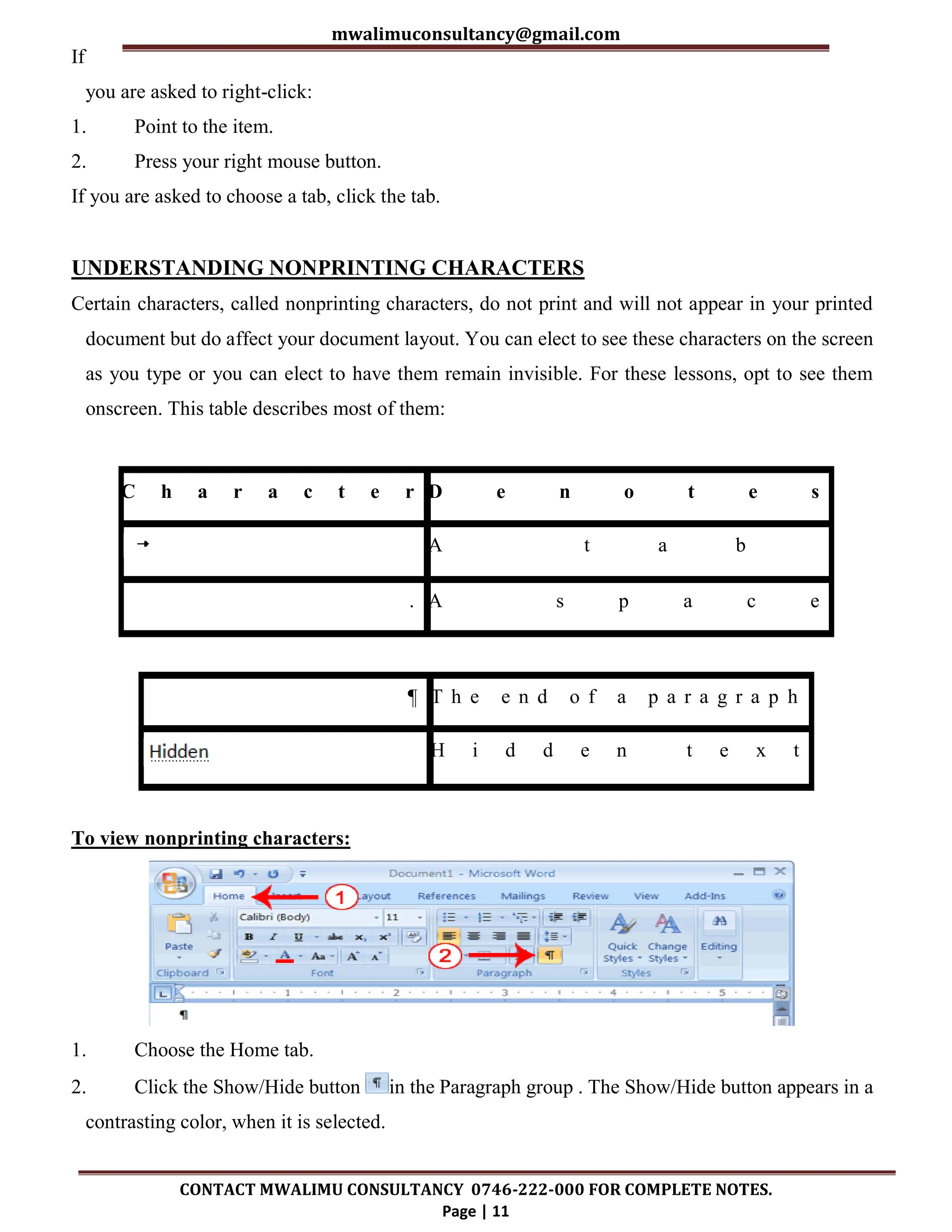 mwalimuconsultancy@gmail.com
CONTACT MWALIMU CONSULTANCY 0746-222-000 FOR COMPLETE NOTES.
Page | 11
If
you are asked to right-click:
1. Point to the item.
2. Press your right mouse button.
If you are asked to choose a tab, click the tab.
UNDERSTANDING NONPRINTING CHARACTERS
Certain characters, called nonprinting characters, do not print and will not appear in your printed
document but do affect your document layout. You can elect to see these characters on the screen
as you type or you can elect to have them remain invisible. For these lessons, opt to see them
onscreen. This table describes most of them:
C h a r a c t e r D e n o t e s
A t a b
. A s p a c e
¶ T h e e n d o f a p a r a g r a p h
H i d d e n t e x t
To view nonprinting characters:
1. Choose the Home tab.
2. Click the Show/Hide button in the Paragraph group . The Show/Hide button appears in a
contrasting color, when it is selected.
 