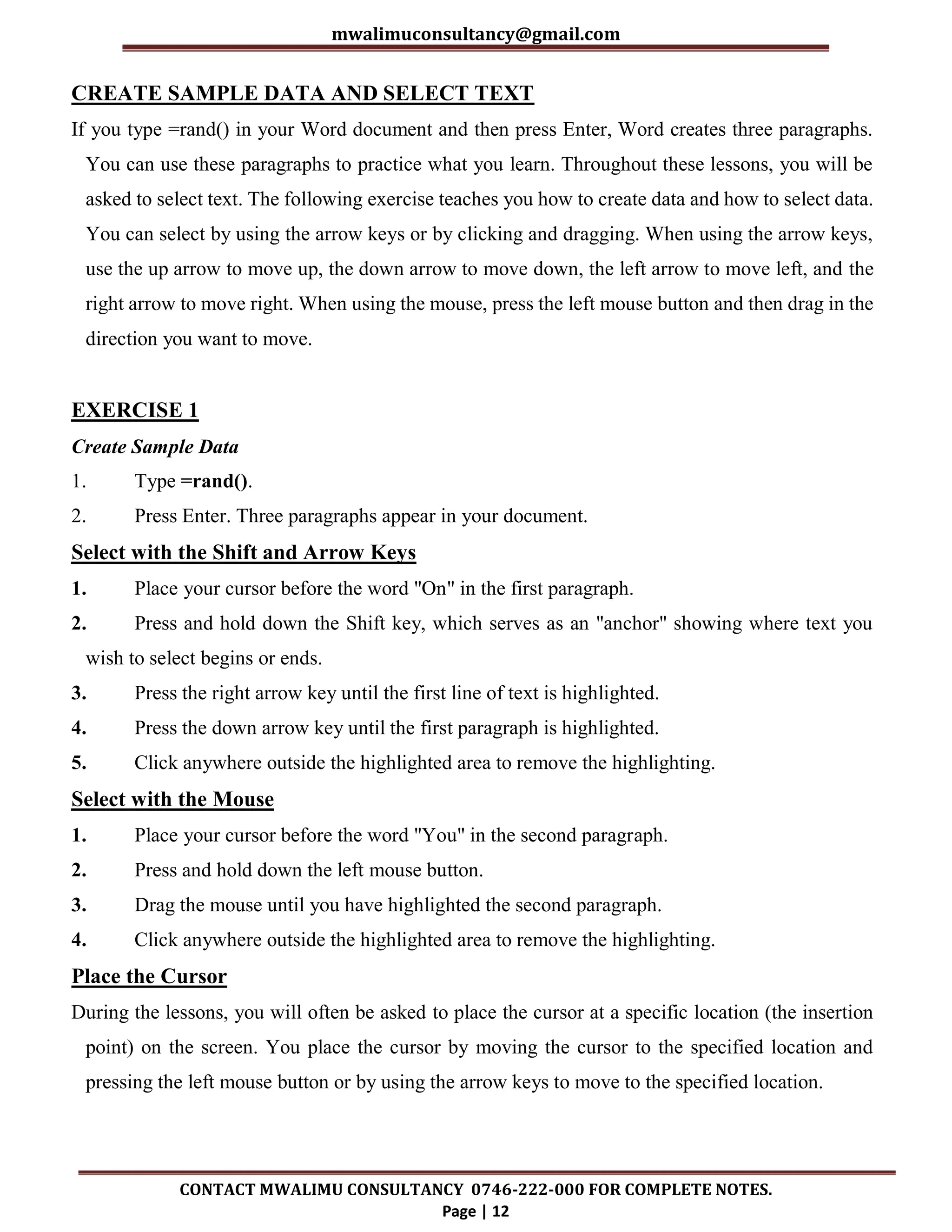 mwalimuconsultancy@gmail.com
CONTACT MWALIMU CONSULTANCY 0746-222-000 FOR COMPLETE NOTES.
Page | 12
CREATE SAMPLE DATA AND SELECT TEXT
If you type =rand() in your Word document and then press Enter, Word creates three paragraphs.
You can use these paragraphs to practice what you learn. Throughout these lessons, you will be
asked to select text. The following exercise teaches you how to create data and how to select data.
You can select by using the arrow keys or by clicking and dragging. When using the arrow keys,
use the up arrow to move up, the down arrow to move down, the left arrow to move left, and the
right arrow to move right. When using the mouse, press the left mouse button and then drag in the
direction you want to move.
EXERCISE 1
Create Sample Data
1. Type =rand().
2. Press Enter. Three paragraphs appear in your document.
Select with the Shift and Arrow Keys
1. Place your cursor before the word "On" in the first paragraph.
2. Press and hold down the Shift key, which serves as an "anchor" showing where text you
wish to select begins or ends.
3. Press the right arrow key until the first line of text is highlighted.
4. Press the down arrow key until the first paragraph is highlighted.
5. Click anywhere outside the highlighted area to remove the highlighting.
Select with the Mouse
1. Place your cursor before the word "You" in the second paragraph.
2. Press and hold down the left mouse button.
3. Drag the mouse until you have highlighted the second paragraph.
4. Click anywhere outside the highlighted area to remove the highlighting.
Place the Cursor
During the lessons, you will often be asked to place the cursor at a specific location (the insertion
point) on the screen. You place the cursor by moving the cursor to the specified location and
pressing the left mouse button or by using the arrow keys to move to the specified location.
 