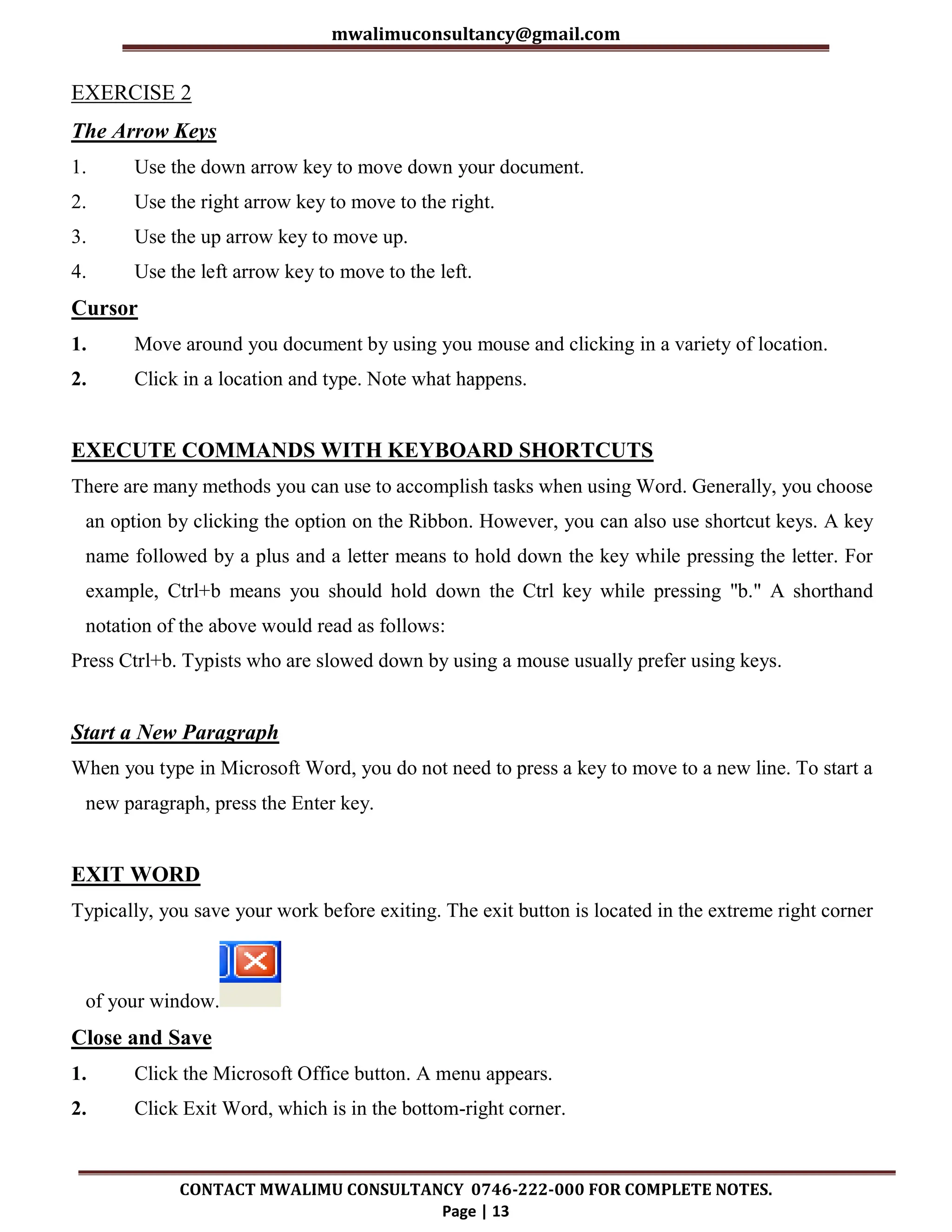 mwalimuconsultancy@gmail.com
CONTACT MWALIMU CONSULTANCY 0746-222-000 FOR COMPLETE NOTES.
Page | 13
EXERCISE 2
The Arrow Keys
1. Use the down arrow key to move down your document.
2. Use the right arrow key to move to the right.
3. Use the up arrow key to move up.
4. Use the left arrow key to move to the left.
Cursor
1. Move around you document by using you mouse and clicking in a variety of location.
2. Click in a location and type. Note what happens.
EXECUTE COMMANDS WITH KEYBOARD SHORTCUTS
There are many methods you can use to accomplish tasks when using Word. Generally, you choose
an option by clicking the option on the Ribbon. However, you can also use shortcut keys. A key
name followed by a plus and a letter means to hold down the key while pressing the letter. For
example, Ctrl+b means you should hold down the Ctrl key while pressing "b." A shorthand
notation of the above would read as follows:
Press Ctrl+b. Typists who are slowed down by using a mouse usually prefer using keys.
Start a New Paragraph
When you type in Microsoft Word, you do not need to press a key to move to a new line. To start a
new paragraph, press the Enter key.
EXIT WORD
Typically, you save your work before exiting. The exit button is located in the extreme right corner
of your window.
Close and Save
1. Click the Microsoft Office button. A menu appears.
2. Click Exit Word, which is in the bottom-right corner.
 