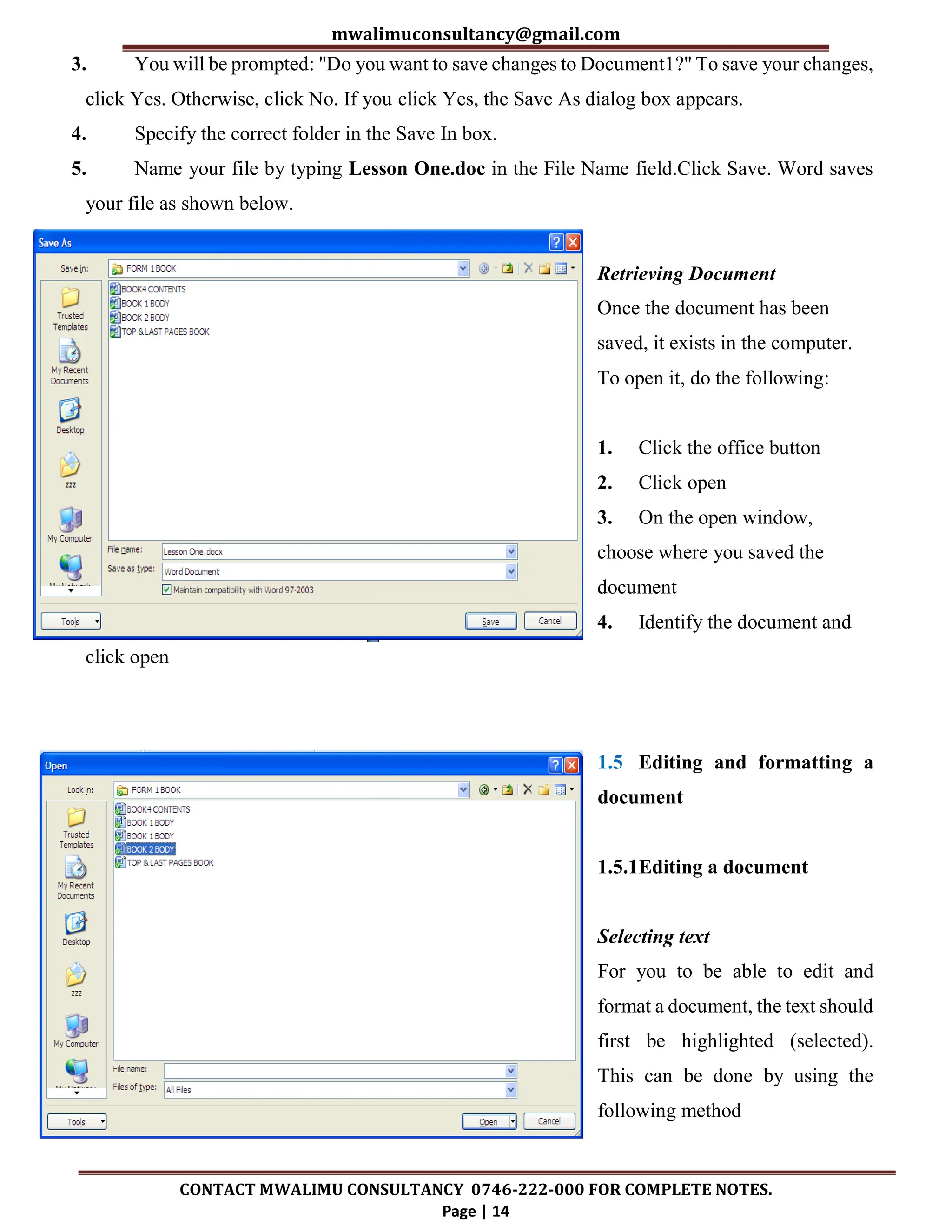 mwalimuconsultancy@gmail.com
CONTACT MWALIMU CONSULTANCY 0746-222-000 FOR COMPLETE NOTES.
Page | 14
3. You will be prompted: "Do you want to save changes to Document1?" To save your changes,
click Yes. Otherwise, click No. If you click Yes, the Save As dialog box appears.
4. Specify the correct folder in the Save In box.
5. Name your file by typing Lesson One.doc in the File Name field.Click Save. Word saves
your file as shown below.
Retrieving Document
Once the document has been
saved, it exists in the computer.
To open it, do the following:
1. Click the office button
2. Click open
3. On the open window,
choose where you saved the
document
4. Identify the document and
click open
1.5 Editing and formatting a
document
1.5.1Editing a document
Selecting text
For you to be able to edit and
format a document, the text should
first be highlighted (selected).
This can be done by using the
following method
 