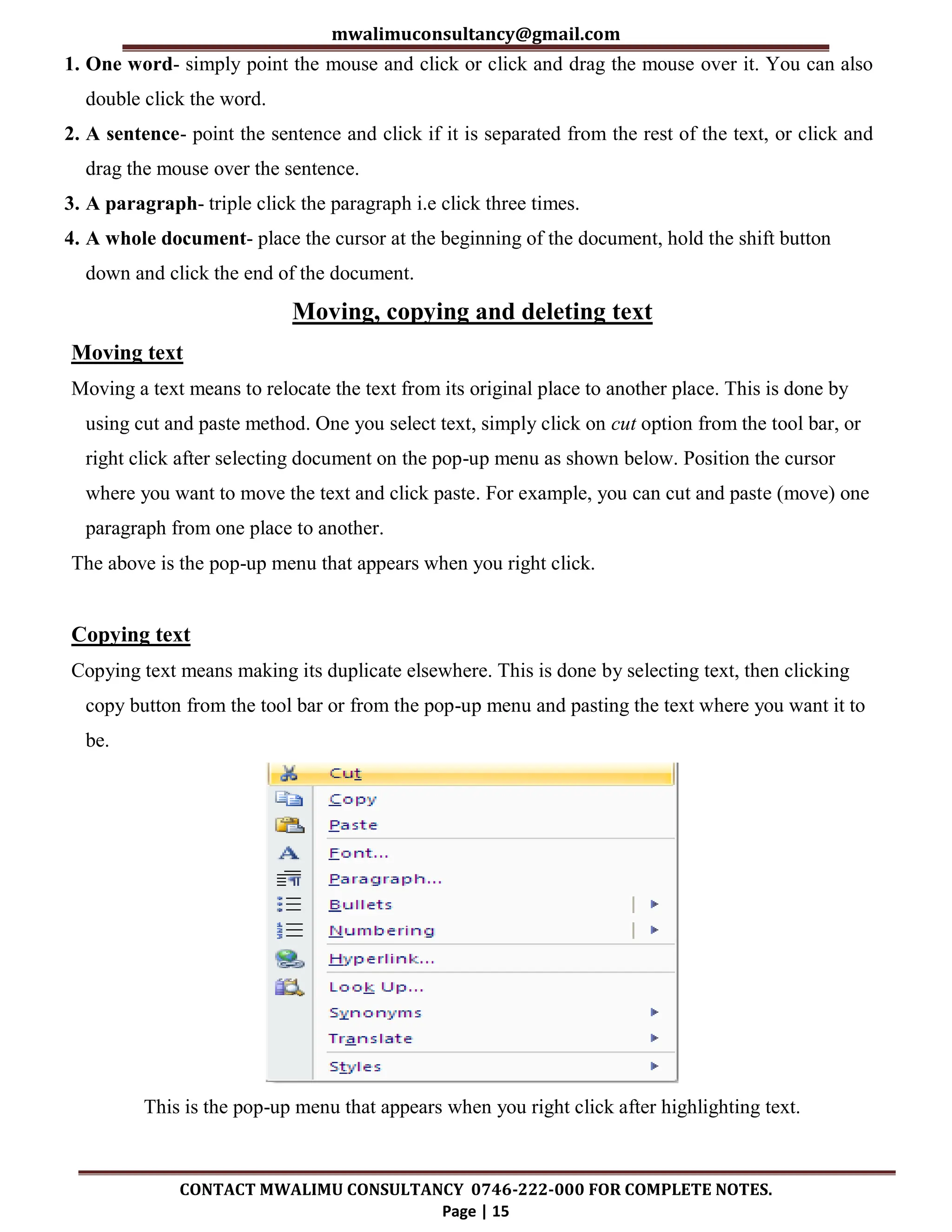 mwalimuconsultancy@gmail.com
CONTACT MWALIMU CONSULTANCY 0746-222-000 FOR COMPLETE NOTES.
Page | 15
1. One word- simply point the mouse and click or click and drag the mouse over it. You can also
double click the word.
2. A sentence- point the sentence and click if it is separated from the rest of the text, or click and
drag the mouse over the sentence.
3. A paragraph- triple click the paragraph i.e click three times.
4. A whole document- place the cursor at the beginning of the document, hold the shift button
down and click the end of the document.
Moving, copying and deleting text
Moving text
Moving a text means to relocate the text from its original place to another place. This is done by
using cut and paste method. One you select text, simply click on cut option from the tool bar, or
right click after selecting document on the pop-up menu as shown below. Position the cursor
where you want to move the text and click paste. For example, you can cut and paste (move) one
paragraph from one place to another.
The above is the pop-up menu that appears when you right click.
Copying text
Copying text means making its duplicate elsewhere. This is done by selecting text, then clicking
copy button from the tool bar or from the pop-up menu and pasting the text where you want it to
be.
This is the pop-up menu that appears when you right click after highlighting text.
 