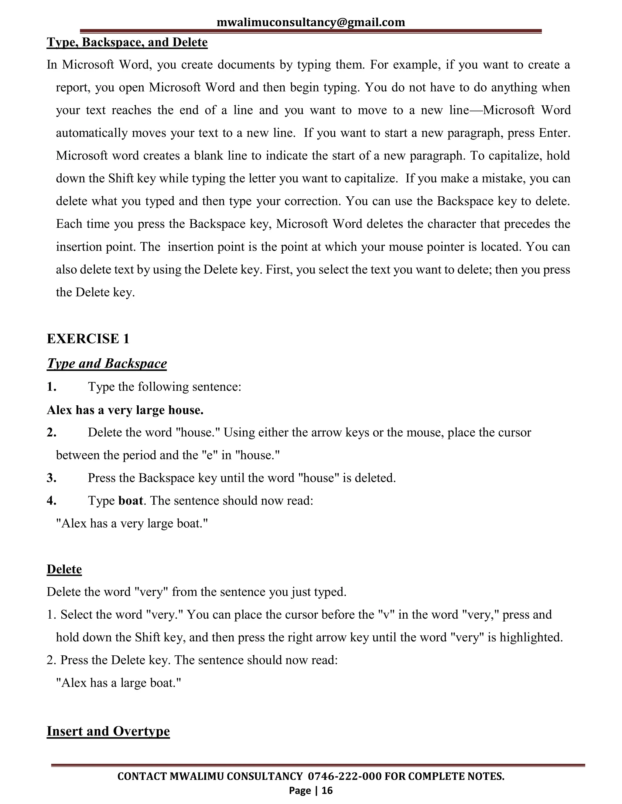 mwalimuconsultancy@gmail.com
CONTACT MWALIMU CONSULTANCY 0746-222-000 FOR COMPLETE NOTES.
Page | 16
Type, Backspace, and Delete
In Microsoft Word, you create documents by typing them. For example, if you want to create a
report, you open Microsoft Word and then begin typing. You do not have to do anything when
your text reaches the end of a line and you want to move to a new line—Microsoft Word
automatically moves your text to a new line. If you want to start a new paragraph, press Enter.
Microsoft word creates a blank line to indicate the start of a new paragraph. To capitalize, hold
down the Shift key while typing the letter you want to capitalize. If you make a mistake, you can
delete what you typed and then type your correction. You can use the Backspace key to delete.
Each time you press the Backspace key, Microsoft Word deletes the character that precedes the
insertion point. The insertion point is the point at which your mouse pointer is located. You can
also delete text by using the Delete key. First, you select the text you want to delete; then you press
the Delete key.
EXERCISE 1
Type and Backspace
1. Type the following sentence:
Alex has a very large house.
2. Delete the word "house." Using either the arrow keys or the mouse, place the cursor
between the period and the "e" in "house."
3. Press the Backspace key until the word "house" is deleted.
4. Type boat. The sentence should now read:
"Alex has a very large boat."
Delete
Delete the word "very" from the sentence you just typed.
1. Select the word "very." You can place the cursor before the "v" in the word "very," press and
hold down the Shift key, and then press the right arrow key until the word "very" is highlighted.
2. Press the Delete key. The sentence should now read:
"Alex has a large boat."
Insert and Overtype
 
