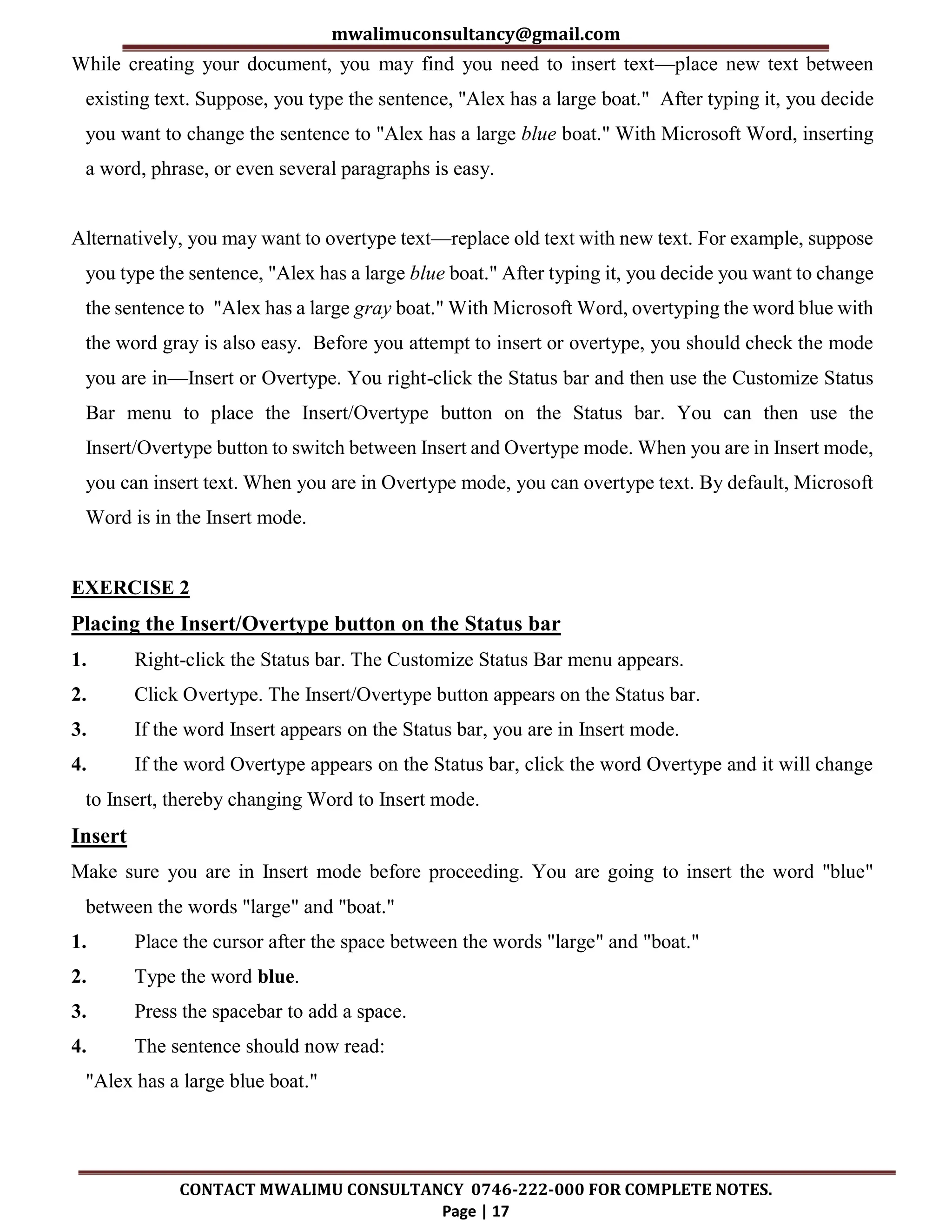mwalimuconsultancy@gmail.com
CONTACT MWALIMU CONSULTANCY 0746-222-000 FOR COMPLETE NOTES.
Page | 17
While creating your document, you may find you need to insert text—place new text between
existing text. Suppose, you type the sentence, "Alex has a large boat." After typing it, you decide
you want to change the sentence to "Alex has a large blue boat." With Microsoft Word, inserting
a word, phrase, or even several paragraphs is easy.
Alternatively, you may want to overtype text—replace old text with new text. For example, suppose
you type the sentence, "Alex has a large blue boat." After typing it, you decide you want to change
the sentence to "Alex has a large gray boat." With Microsoft Word, overtyping the word blue with
the word gray is also easy. Before you attempt to insert or overtype, you should check the mode
you are in—Insert or Overtype. You right-click the Status bar and then use the Customize Status
Bar menu to place the Insert/Overtype button on the Status bar. You can then use the
Insert/Overtype button to switch between Insert and Overtype mode. When you are in Insert mode,
you can insert text. When you are in Overtype mode, you can overtype text. By default, Microsoft
Word is in the Insert mode.
EXERCISE 2
Placing the Insert/Overtype button on the Status bar
1. Right-click the Status bar. The Customize Status Bar menu appears.
2. Click Overtype. The Insert/Overtype button appears on the Status bar.
3. If the word Insert appears on the Status bar, you are in Insert mode.
4. If the word Overtype appears on the Status bar, click the word Overtype and it will change
to Insert, thereby changing Word to Insert mode.
Insert
Make sure you are in Insert mode before proceeding. You are going to insert the word "blue"
between the words "large" and "boat."
1. Place the cursor after the space between the words "large" and "boat."
2. Type the word blue.
3. Press the spacebar to add a space.
4. The sentence should now read:
"Alex has a large blue boat."
 