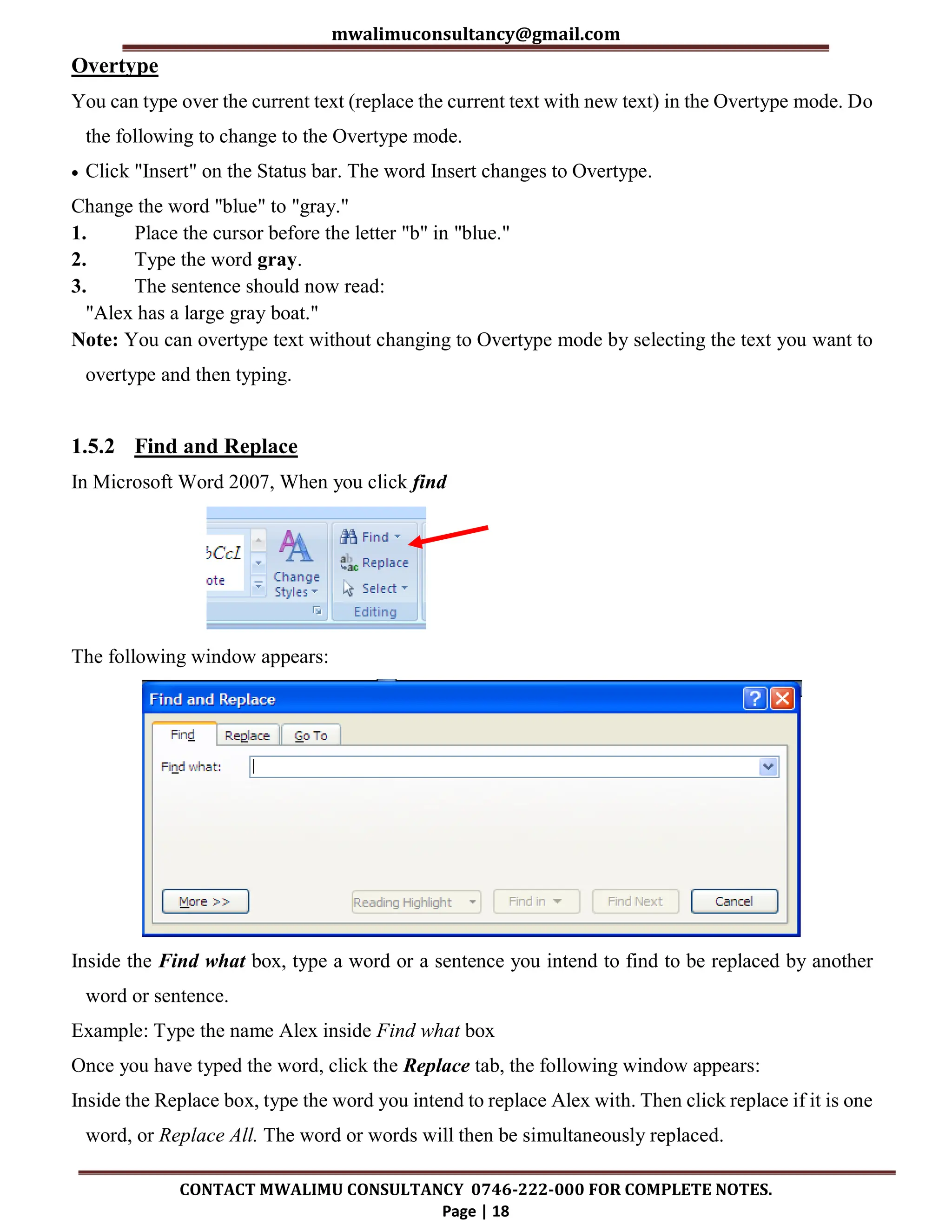 mwalimuconsultancy@gmail.com
CONTACT MWALIMU CONSULTANCY 0746-222-000 FOR COMPLETE NOTES.
Page | 18
Overtype
You can type over the current text (replace the current text with new text) in the Overtype mode. Do
the following to change to the Overtype mode.
 Click "Insert" on the Status bar. The word Insert changes to Overtype.
Change the word "blue" to "gray."
1. Place the cursor before the letter "b" in "blue."
2. Type the word gray.
3. The sentence should now read:
"Alex has a large gray boat."
Note: You can overtype text without changing to Overtype mode by selecting the text you want to
overtype and then typing.
1.5.2 Find and Replace
In Microsoft Word 2007, When you click find
The following window appears:
Inside the Find what box, type a word or a sentence you intend to find to be replaced by another
word or sentence.
Example: Type the name Alex inside Find what box
Once you have typed the word, click the Replace tab, the following window appears:
Inside the Replace box, type the word you intend to replace Alex with. Then click replace if it is one
word, or Replace All. The word or words will then be simultaneously replaced.
 