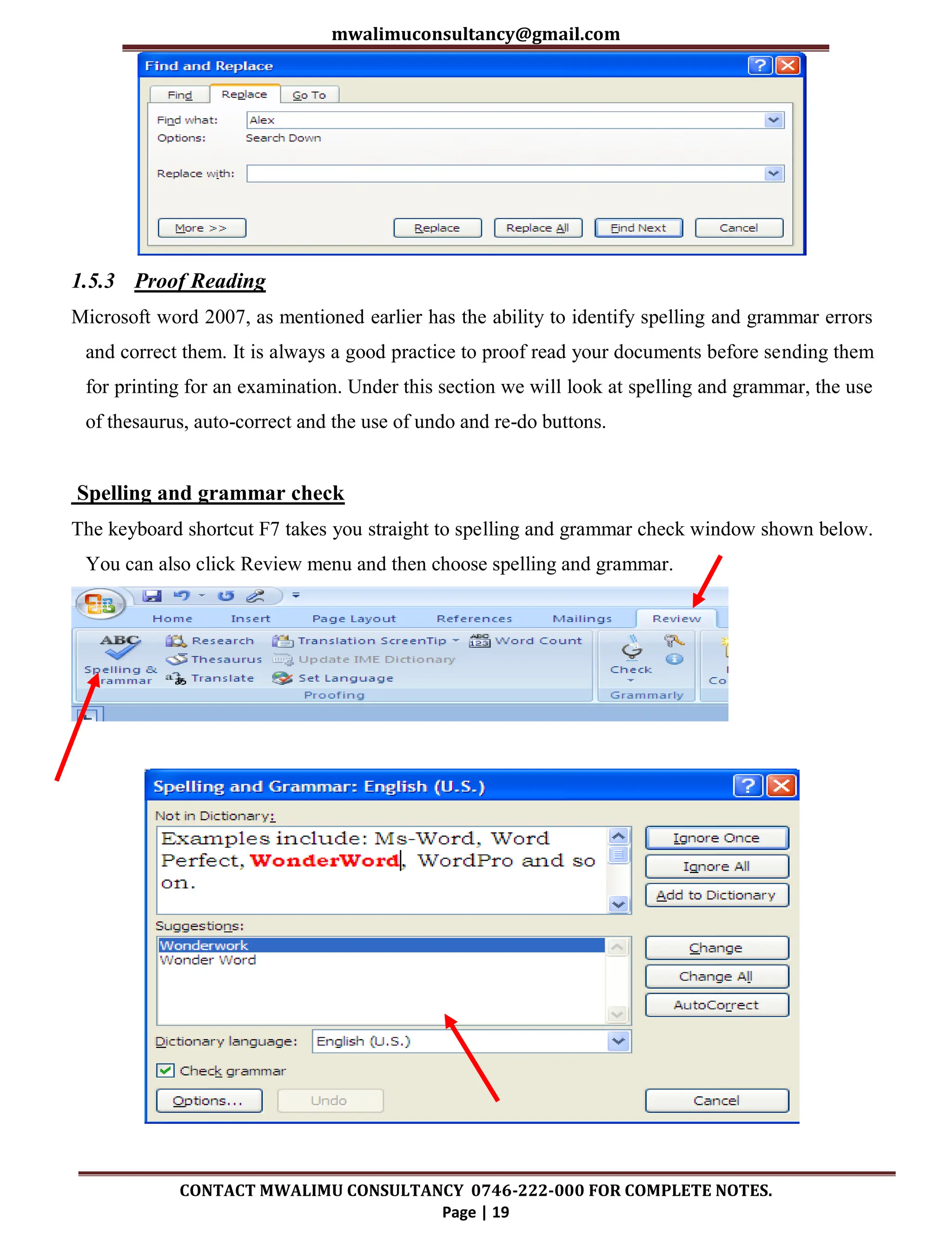 mwalimuconsultancy@gmail.com
CONTACT MWALIMU CONSULTANCY 0746-222-000 FOR COMPLETE NOTES.
Page | 19
1.5.3 Proof Reading
Microsoft word 2007, as mentioned earlier has the ability to identify spelling and grammar errors
and correct them. It is always a good practice to proof read your documents before sending them
for printing for an examination. Under this section we will look at spelling and grammar, the use
of thesaurus, auto-correct and the use of undo and re-do buttons.
Spelling and grammar check
The keyboard shortcut F7 takes you straight to spelling and grammar check window shown below.
You can also click Review menu and then choose spelling and grammar.
 