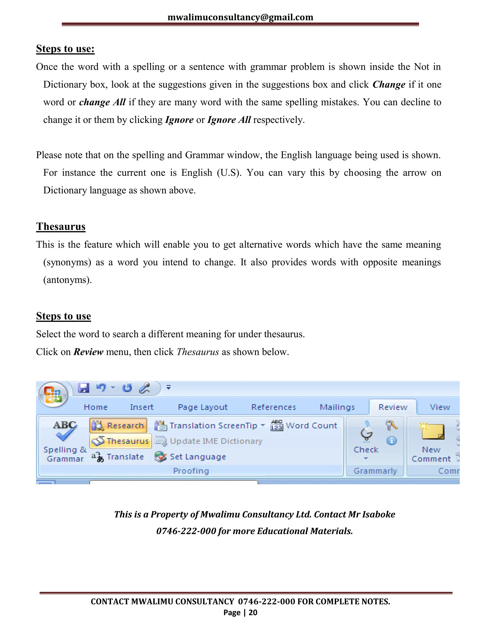 mwalimuconsultancy@gmail.com
CONTACT MWALIMU CONSULTANCY 0746-222-000 FOR COMPLETE NOTES.
Page | 20
Steps to use:
Once the word with a spelling or a sentence with grammar problem is shown inside the Not in
Dictionary box, look at the suggestions given in the suggestions box and click Change if it one
word or change All if they are many word with the same spelling mistakes. You can decline to
change it or them by clicking Ignore or Ignore All respectively.
Please note that on the spelling and Grammar window, the English language being used is shown.
For instance the current one is English (U.S). You can vary this by choosing the arrow on
Dictionary language as shown above.
Thesaurus
This is the feature which will enable you to get alternative words which have the same meaning
(synonyms) as a word you intend to change. It also provides words with opposite meanings
(antonyms).
Steps to use
Select the word to search a different meaning for under thesaurus.
Click on Review menu, then click Thesaurus as shown below.
This is a Property of Mwalimu Consultancy Ltd. Contact Mr Isaboke
0746-222-000 for more Educational Materials.
 