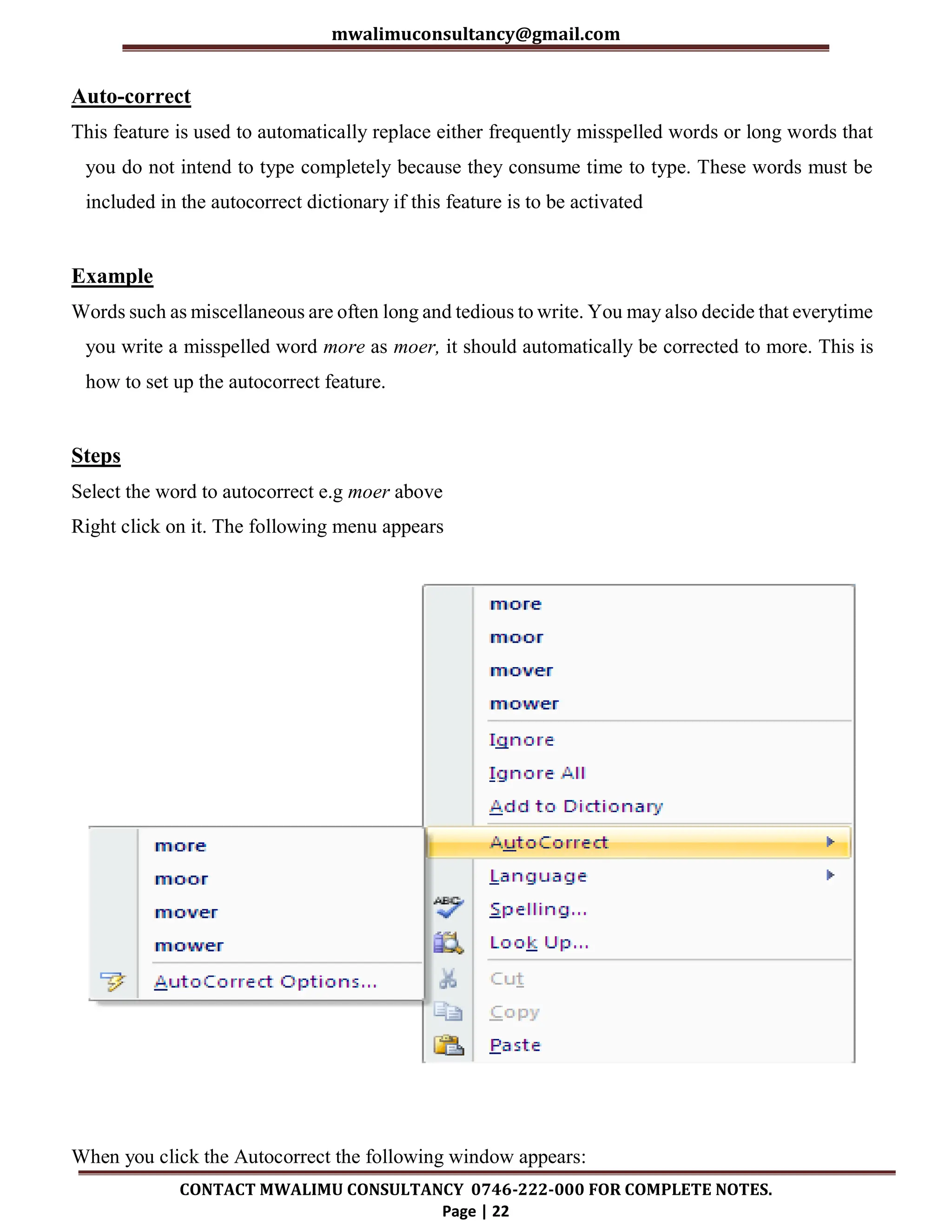mwalimuconsultancy@gmail.com
CONTACT MWALIMU CONSULTANCY 0746-222-000 FOR COMPLETE NOTES.
Page | 22
Auto-correct
This feature is used to automatically replace either frequently misspelled words or long words that
you do not intend to type completely because they consume time to type. These words must be
included in the autocorrect dictionary if this feature is to be activated
Example
Words such as miscellaneous are often long and tedious to write. You may also decide that everytime
you write a misspelled word more as moer, it should automatically be corrected to more. This is
how to set up the autocorrect feature.
Steps
Select the word to autocorrect e.g moer above
Right click on it. The following menu appears
When you click the Autocorrect the following window appears:
 