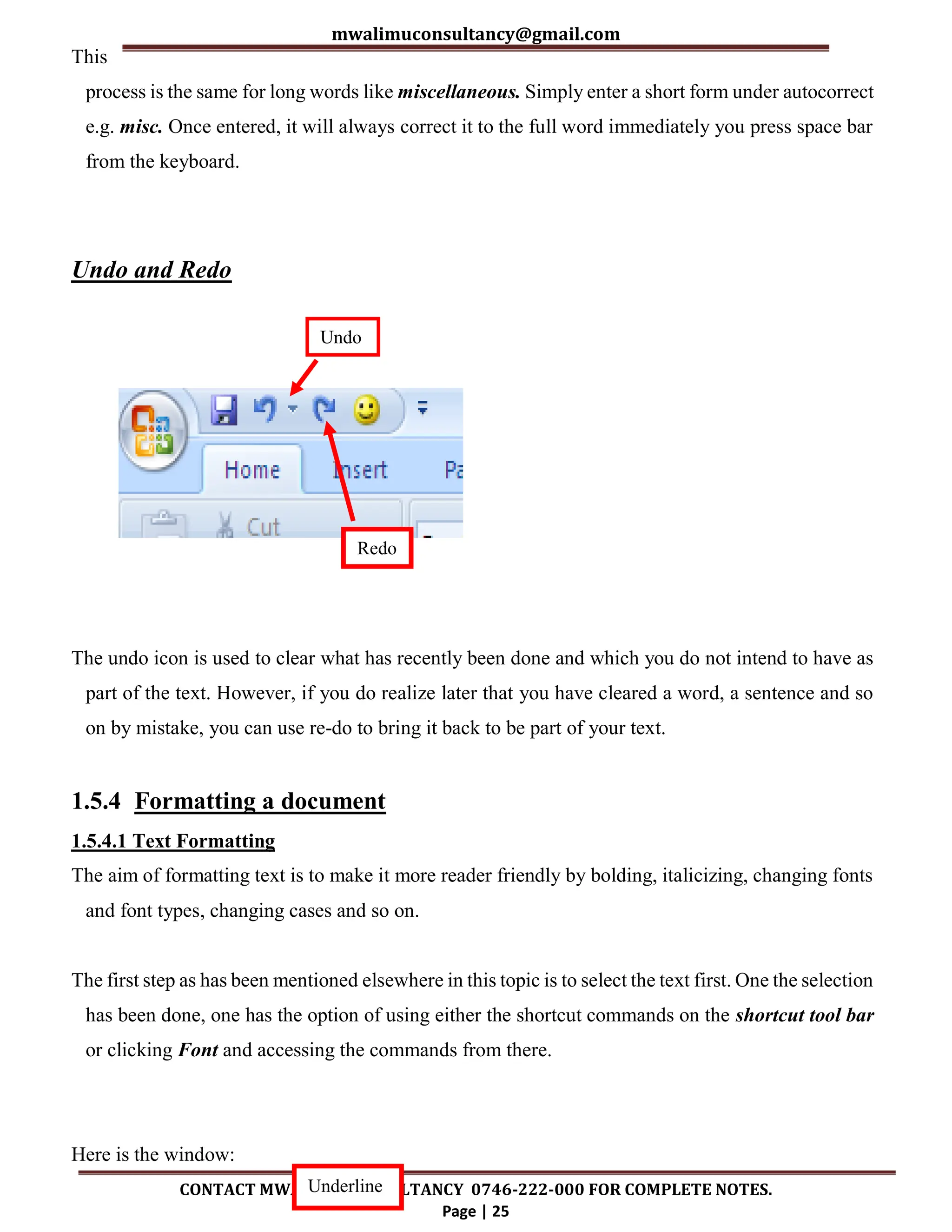 mwalimuconsultancy@gmail.com
CONTACT MWALIMU CONSULTANCY 0746-222-000 FOR COMPLETE NOTES.
Page | 25
This
process is the same for long words like miscellaneous. Simply enter a short form under autocorrect
e.g. misc. Once entered, it will always correct it to the full word immediately you press space bar
from the keyboard.
Undo and Redo
The undo icon is used to clear what has recently been done and which you do not intend to have as
part of the text. However, if you do realize later that you have cleared a word, a sentence and so
on by mistake, you can use re-do to bring it back to be part of your text.
1.5.4 Formatting a document
1.5.4.1 Text Formatting
The aim of formatting text is to make it more reader friendly by bolding, italicizing, changing fonts
and font types, changing cases and so on.
The first step as has been mentioned elsewhere in this topic is to select the text first. One the selection
has been done, one has the option of using either the shortcut commands on the shortcut tool bar
or clicking Font and accessing the commands from there.
Here is the window:
Undo
Redo
Underline
 