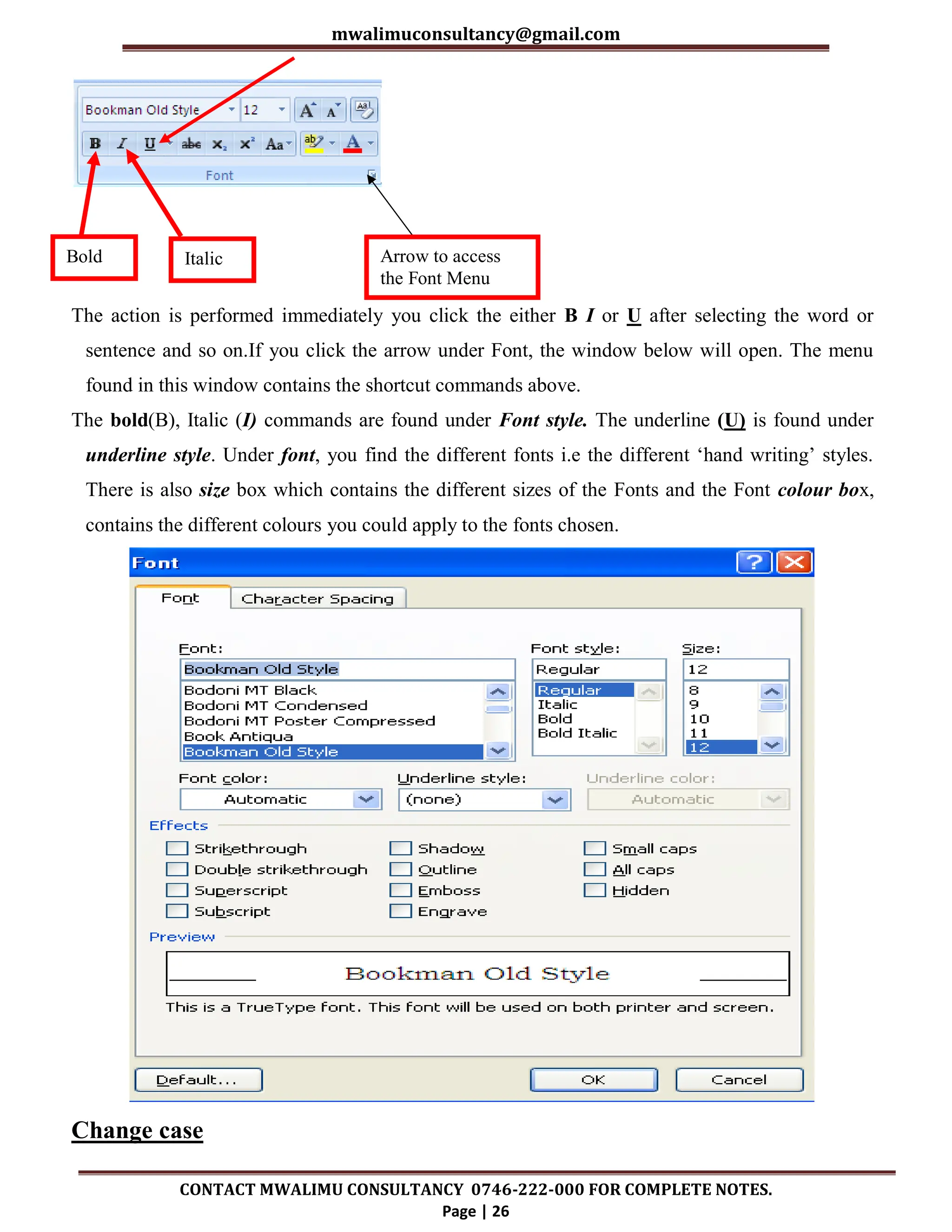 mwalimuconsultancy@gmail.com
CONTACT MWALIMU CONSULTANCY 0746-222-000 FOR COMPLETE NOTES.
Page | 26
The action is performed immediately you click the either B I or U after selecting the word or
sentence and so on.If you click the arrow under Font, the window below will open. The menu
found in this window contains the shortcut commands above.
The bold(B), Italic (I) commands are found under Font style. The underline (U) is found under
underline style. Under font, you find the different fonts i.e the different ‘hand writing’ styles.
There is also size box which contains the different sizes of the Fonts and the Font colour box,
contains the different colours you could apply to the fonts chosen.
Change case
Bold Italic Arrow to access
the Font Menu
 