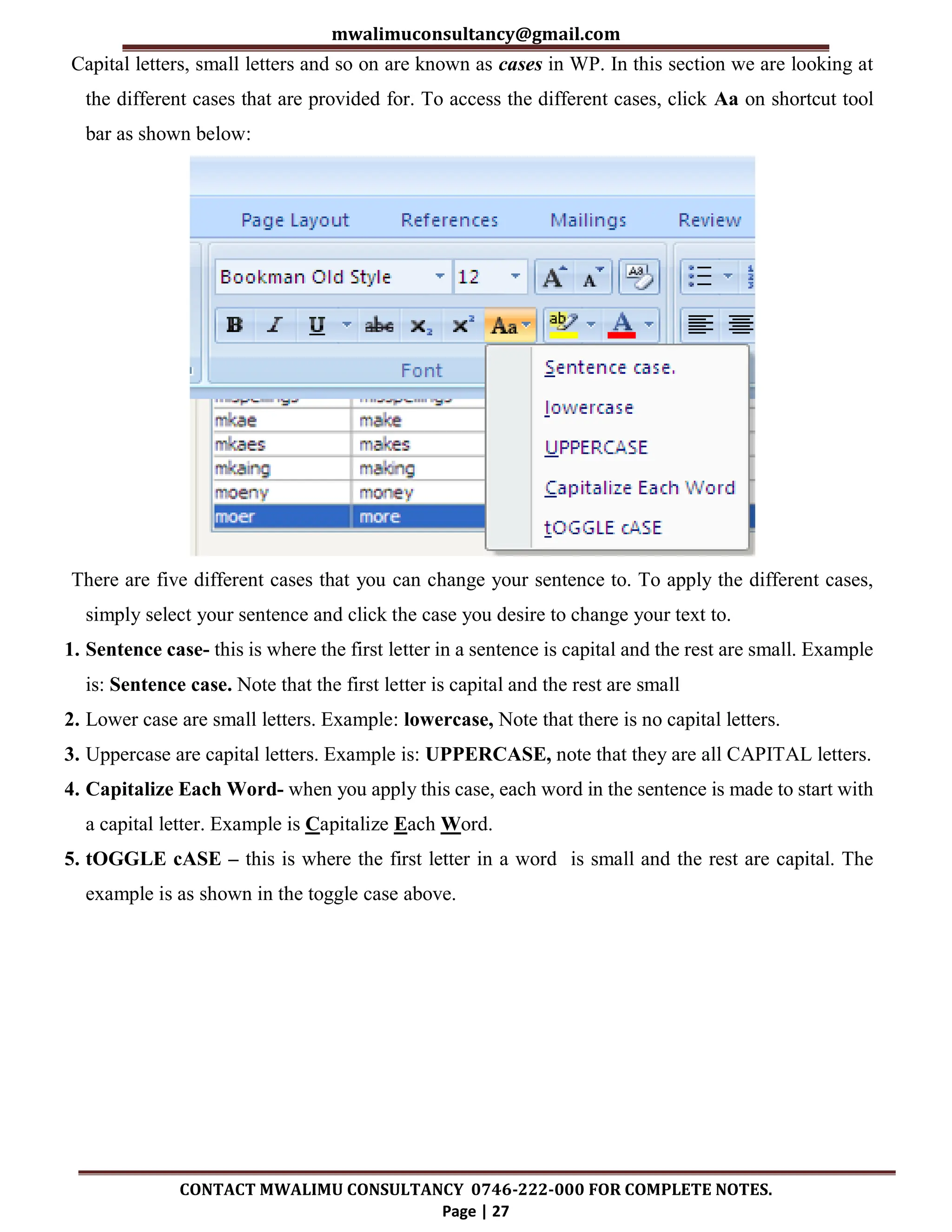 mwalimuconsultancy@gmail.com
CONTACT MWALIMU CONSULTANCY 0746-222-000 FOR COMPLETE NOTES.
Page | 27
Capital letters, small letters and so on are known as cases in WP. In this section we are looking at
the different cases that are provided for. To access the different cases, click Aa on shortcut tool
bar as shown below:
There are five different cases that you can change your sentence to. To apply the different cases,
simply select your sentence and click the case you desire to change your text to.
1. Sentence case- this is where the first letter in a sentence is capital and the rest are small. Example
is: Sentence case. Note that the first letter is capital and the rest are small
2. Lower case are small letters. Example: lowercase, Note that there is no capital letters.
3. Uppercase are capital letters. Example is: UPPERCASE, note that they are all CAPITAL letters.
4. Capitalize Each Word- when you apply this case, each word in the sentence is made to start with
a capital letter. Example is Capitalize Each Word.
5. tOGGLE cASE – this is where the first letter in a word is small and the rest are capital. The
example is as shown in the toggle case above.
 