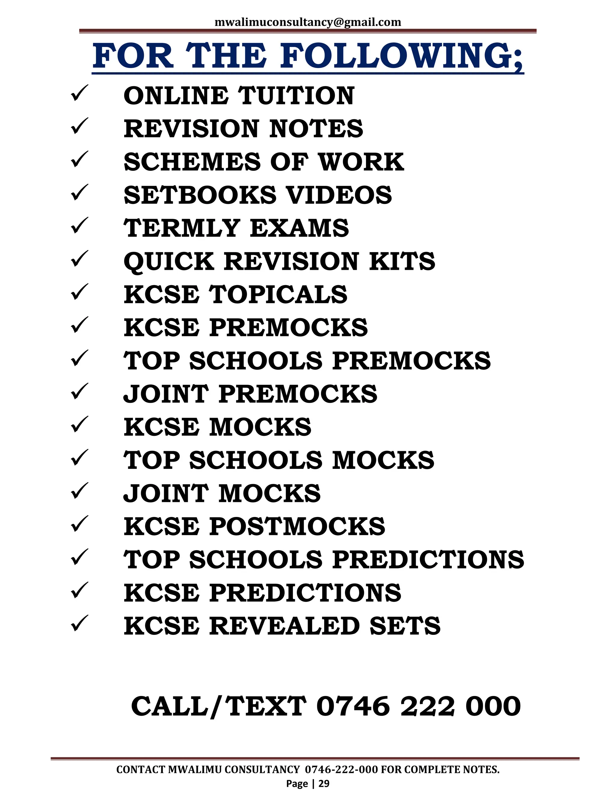 mwalimuconsultancy@gmail.com
CONTACT MWALIMU CONSULTANCY 0746-222-000 FOR COMPLETE NOTES.
Page | 29
FOR THE FOLLOWING;
 ONLINE TUITION
 REVISION NOTES
 SCHEMES OF WORK
 SETBOOKS VIDEOS
 TERMLY EXAMS
 QUICK REVISION KITS
 KCSE TOPICALS
 KCSE PREMOCKS
 TOP SCHOOLS PREMOCKS
 JOINT PREMOCKS
 KCSE MOCKS
 TOP SCHOOLS MOCKS
 JOINT MOCKS
 KCSE POSTMOCKS
 TOP SCHOOLS PREDICTIONS
 KCSE PREDICTIONS
 KCSE REVEALED SETS
CALL/TEXT 0746 222 000
 