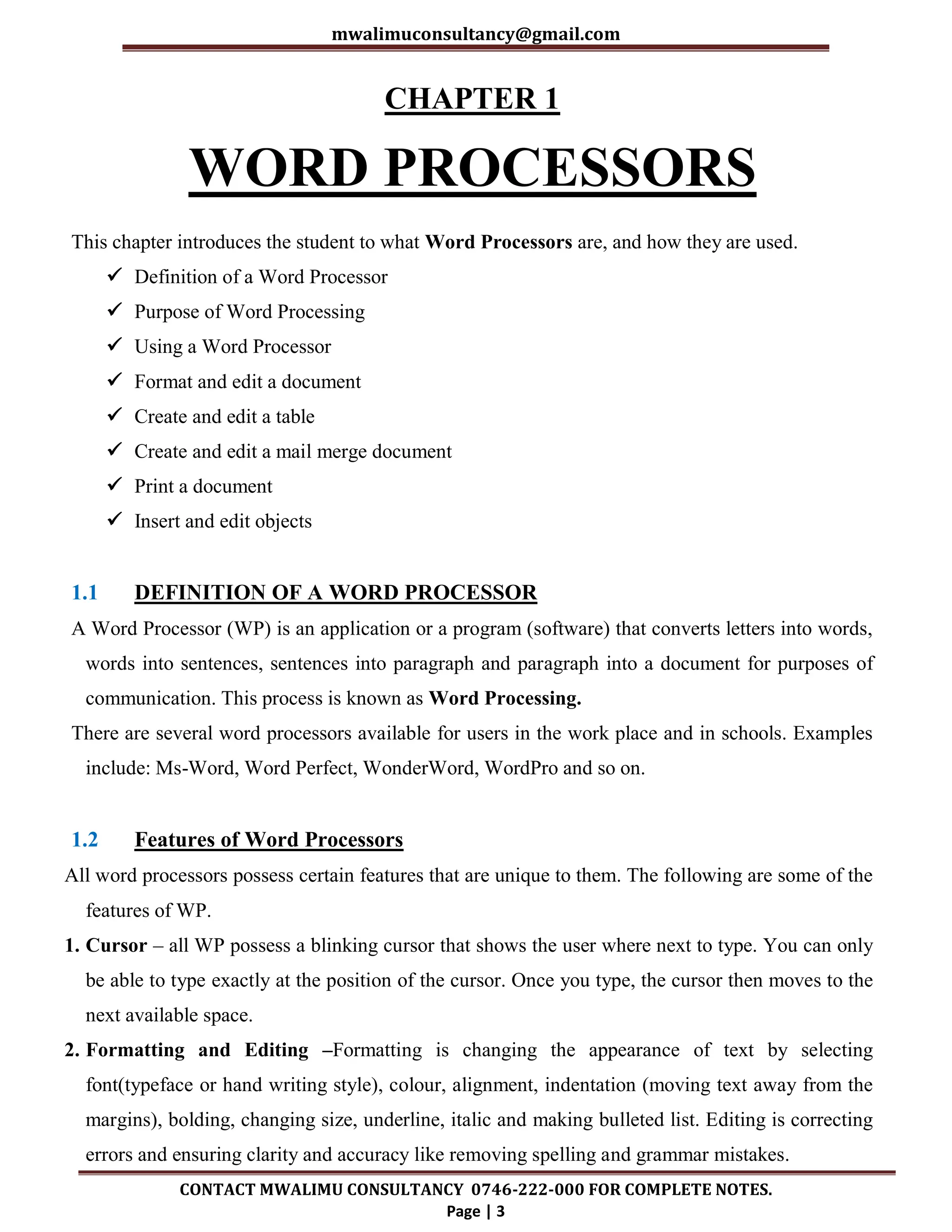 mwalimuconsultancy@gmail.com
CONTACT MWALIMU CONSULTANCY 0746-222-000 FOR COMPLETE NOTES.
Page | 3
CHAPTER 1
WORD PROCESSORS
This chapter introduces the student to what Word Processors are, and how they are used.
 Definition of a Word Processor
 Purpose of Word Processing
 Using a Word Processor
 Format and edit a document
 Create and edit a table
 Create and edit a mail merge document
 Print a document
 Insert and edit objects
1.1 DEFINITION OF A WORD PROCESSOR
A Word Processor (WP) is an application or a program (software) that converts letters into words,
words into sentences, sentences into paragraph and paragraph into a document for purposes of
communication. This process is known as Word Processing.
There are several word processors available for users in the work place and in schools. Examples
include: Ms-Word, Word Perfect, WonderWord, WordPro and so on.
1.2 Features of Word Processors
All word processors possess certain features that are unique to them. The following are some of the
features of WP.
1. Cursor – all WP possess a blinking cursor that shows the user where next to type. You can only
be able to type exactly at the position of the cursor. Once you type, the cursor then moves to the
next available space.
2. Formatting and Editing –Formatting is changing the appearance of text by selecting
font(typeface or hand writing style), colour, alignment, indentation (moving text away from the
margins), bolding, changing size, underline, italic and making bulleted list. Editing is correcting
errors and ensuring clarity and accuracy like removing spelling and grammar mistakes.
 
