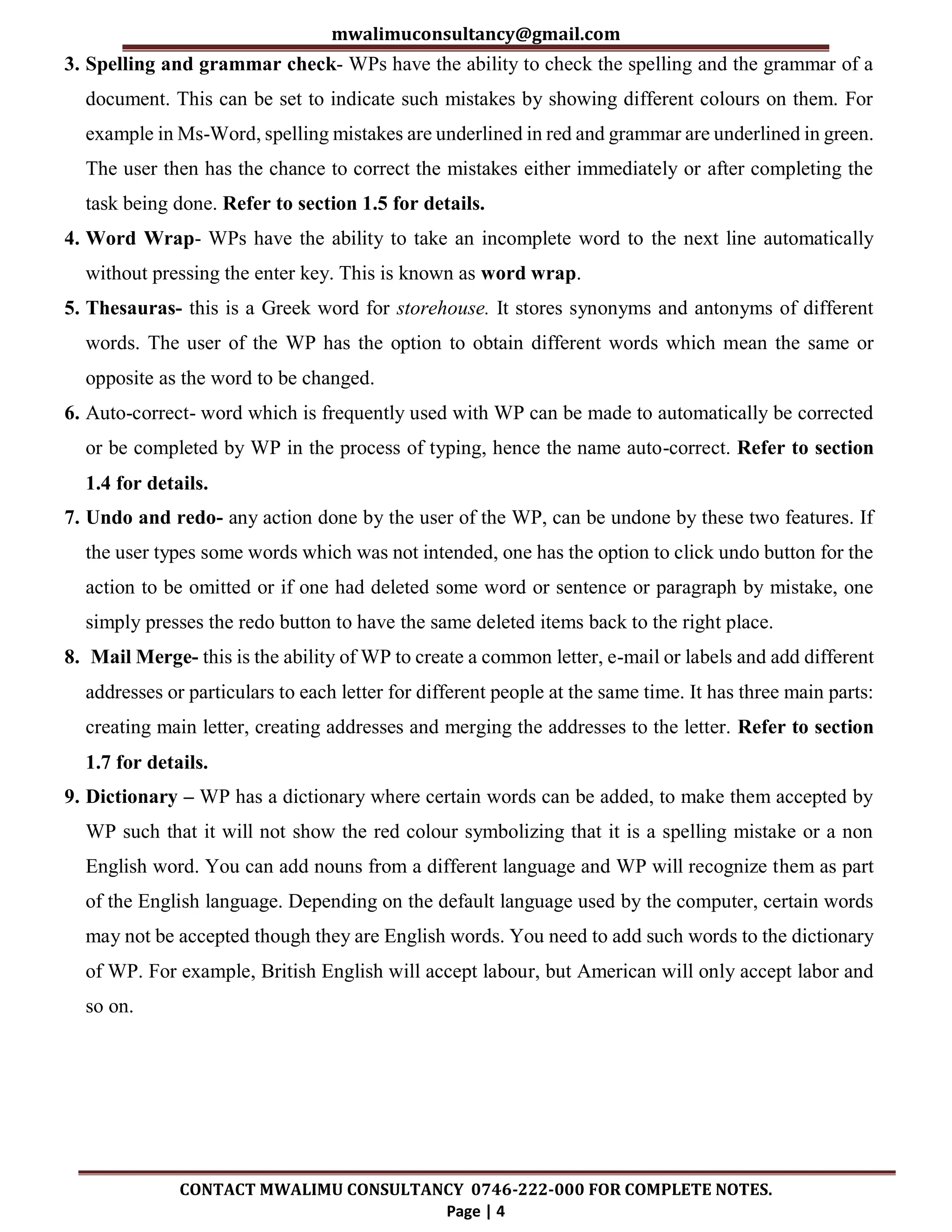 mwalimuconsultancy@gmail.com
CONTACT MWALIMU CONSULTANCY 0746-222-000 FOR COMPLETE NOTES.
Page | 4
3. Spelling and grammar check- WPs have the ability to check the spelling and the grammar of a
document. This can be set to indicate such mistakes by showing different colours on them. For
example in Ms-Word, spelling mistakes are underlined in red and grammar are underlined in green.
The user then has the chance to correct the mistakes either immediately or after completing the
task being done. Refer to section 1.5 for details.
4. Word Wrap- WPs have the ability to take an incomplete word to the next line automatically
without pressing the enter key. This is known as word wrap.
5. Thesauras- this is a Greek word for storehouse. It stores synonyms and antonyms of different
words. The user of the WP has the option to obtain different words which mean the same or
opposite as the word to be changed.
6. Auto-correct- word which is frequently used with WP can be made to automatically be corrected
or be completed by WP in the process of typing, hence the name auto-correct. Refer to section
1.4 for details.
7. Undo and redo- any action done by the user of the WP, can be undone by these two features. If
the user types some words which was not intended, one has the option to click undo button for the
action to be omitted or if one had deleted some word or sentence or paragraph by mistake, one
simply presses the redo button to have the same deleted items back to the right place.
8. Mail Merge- this is the ability of WP to create a common letter, e-mail or labels and add different
addresses or particulars to each letter for different people at the same time. It has three main parts:
creating main letter, creating addresses and merging the addresses to the letter. Refer to section
1.7 for details.
9. Dictionary – WP has a dictionary where certain words can be added, to make them accepted by
WP such that it will not show the red colour symbolizing that it is a spelling mistake or a non
English word. You can add nouns from a different language and WP will recognize them as part
of the English language. Depending on the default language used by the computer, certain words
may not be accepted though they are English words. You need to add such words to the dictionary
of WP. For example, British English will accept labour, but American will only accept labor and
so on.
 